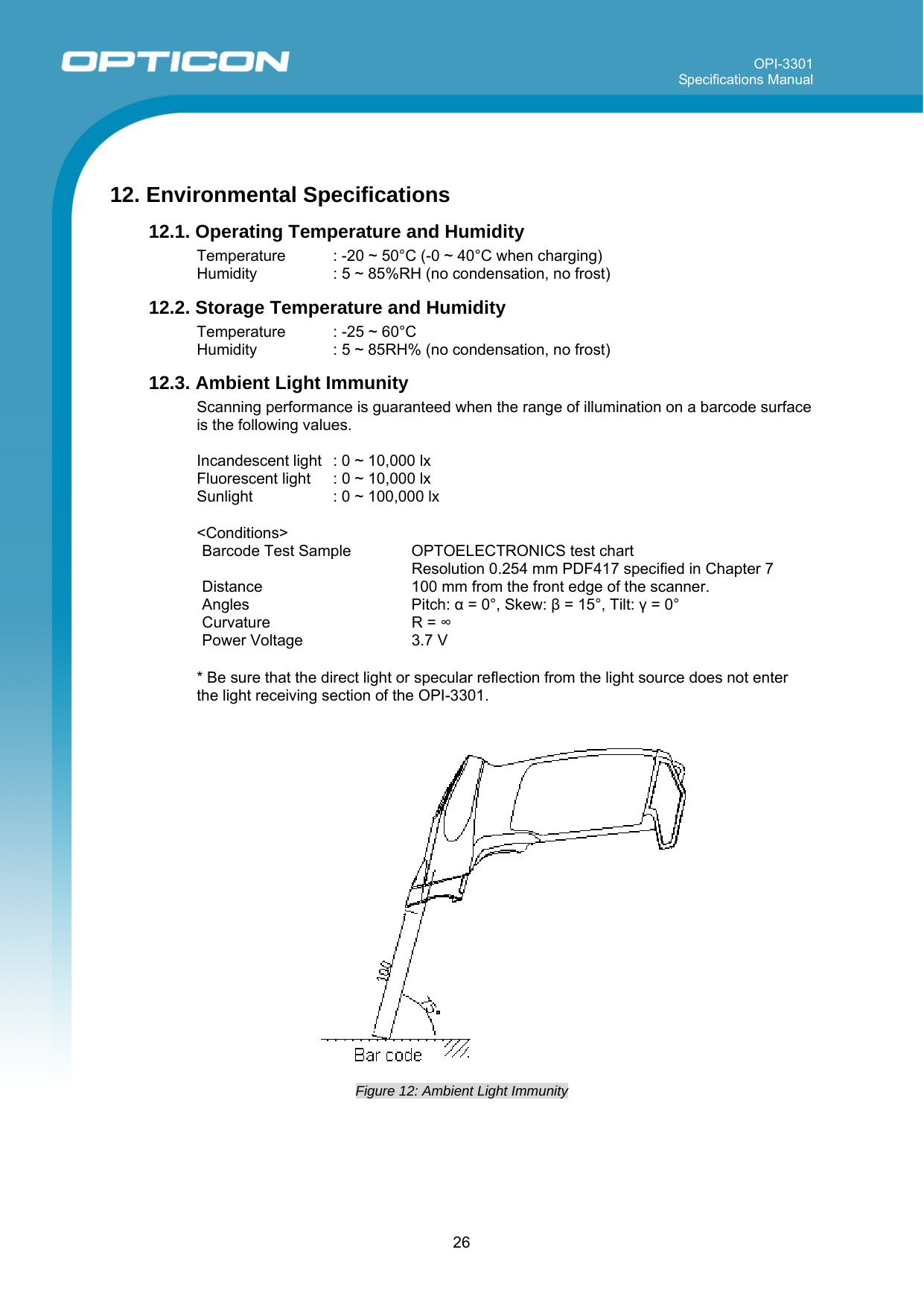 OPI-3301 Specifications Manual      26  12. Environmental Specifications 12.1. Operating Temperature and Humidity Temperature  : -20 ~ 50°C (-0 ~ 40°C when charging) Humidity    : 5 ~ 85%RH (no condensation, no frost) 12.2. Storage Temperature and Humidity Temperature  : -25 ~ 60°C  Humidity    : 5 ~ 85RH% (no condensation, no frost) 12.3. Ambient Light Immunity Scanning performance is guaranteed when the range of illumination on a barcode surface is the following values.  Incandescent light  : 0 ~ 10,000 lx Fluorescent light  : 0 ~ 10,000 lx Sunlight    : 0 ~ 100,000 lx  &lt;Conditions&gt; Barcode Test Sample  OPTOELECTRONICS test chart   Resolution 0.254 mm PDF417 specified in Chapter 7  Distance  100 mm from the front edge of the scanner. Angles Pitch: α = 0°, Skew: β = 15°, Tilt: γ = 0° Curvature R = ∞ Power Voltage   3.7 V  * Be sure that the direct light or specular reflection from the light source does not enter the light receiving section of the OPI-3301.      Figure 12: Ambient Light Immunity  