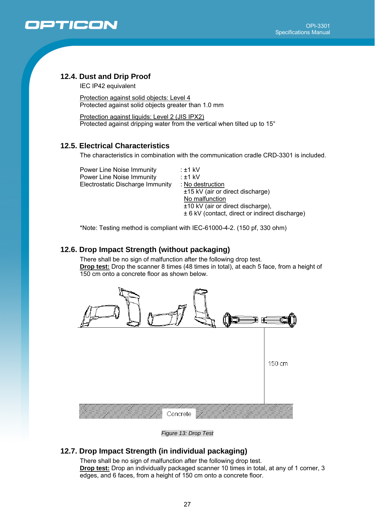 OPI-3301 Specifications Manual      27  12.4. Dust and Drip Proof IEC IP42 equivalent  Protection against solid objects: Level 4 Protected against solid objects greater than 1.0 mm  Protection against liquids: Level 2 (JIS IPX2) Protected against dripping water from the vertical when tilted up to 15°  12.5. Electrical Characteristics The characteristics in combination with the communication cradle CRD-3301 is included.  Power Line Noise Immunity   : ±1 kV  Power Line Noise Immunity   : ±1 kV  Electrostatic Discharge Immunity  : No destruction  ±15 kV (air or direct discharge) No malfunction  ±10 kV (air or direct discharge), ± 6 kV (contact, direct or indirect discharge)  *Note: Testing method is compliant with IEC-61000-4-2. (150 pf, 330 ohm)  12.6. Drop Impact Strength (without packaging) There shall be no sign of malfunction after the following drop test. Drop test: Drop the scanner 8 times (48 times in total), at each 5 face, from a height of 150 cm onto a concrete floor as shown below.     Figure 13: Drop Test  12.7. Drop Impact Strength (in individual packaging) There shall be no sign of malfunction after the following drop test. Drop test: Drop an individually packaged scanner 10 times in total, at any of 1 corner, 3 edges, and 6 faces, from a height of 150 cm onto a concrete floor. 