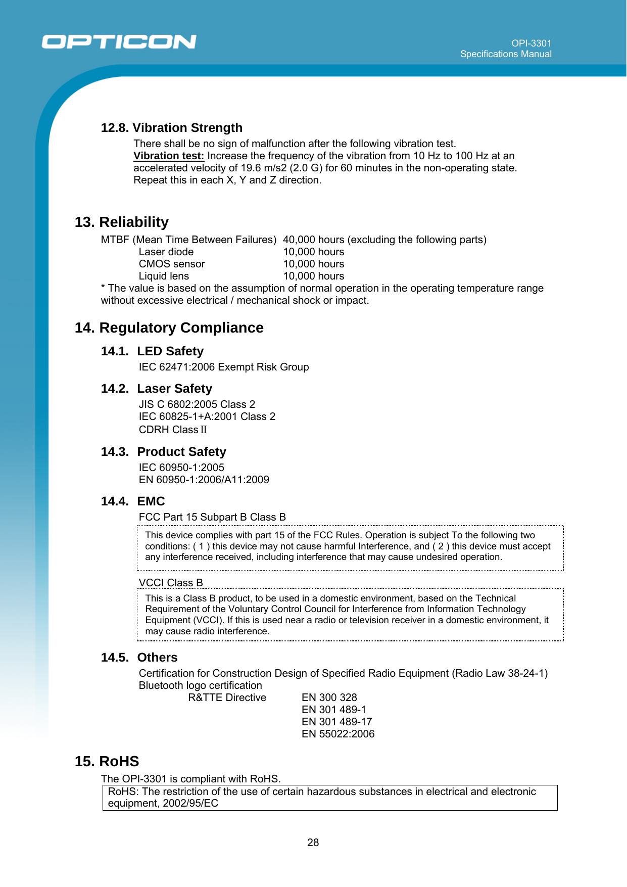 OPI-3301 Specifications Manual      28 This device complies with part 15 of the FCC Rules. Operation is subject To the following two conditions: ( 1 ) this device may not cause harmful Interference, and ( 2 ) this device must accept any interference received, including interference that may cause undesired operation.  12.8. Vibration Strength There shall be no sign of malfunction after the following vibration test.  Vibration test: Increase the frequency of the vibration from 10 Hz to 100 Hz at an accelerated velocity of 19.6 m/s2 (2.0 G) for 60 minutes in the non-operating state. Repeat this in each X, Y and Z direction.    13. Reliability MTBF (Mean Time Between Failures)  40,000 hours (excluding the following parts) Laser diode  10,000 hours CMOS sensor  10,000 hours Liquid lens  10,000 hours * The value is based on the assumption of normal operation in the operating temperature range without excessive electrical / mechanical shock or impact. 14. Regulatory Compliance 14.1. LED Safety IEC 62471:2006 Exempt Risk Group 14.2. Laser Safety JIS C 6802:2005 Class 2 IEC 60825-1+A:2001 Class 2 CDRH ClassⅡ 14.3. Product Safety IEC 60950-1:2005  EN 60950-1:2006/A11:2009 14.4. EMC FCC Part 15 Subpart B Class B     VCCI Class B     14.5. Others Certification for Construction Design of Specified Radio Equipment (Radio Law 38-24-1) Bluetooth logo certification R&amp;TTE Directive  EN 300 328 EN 301 489-1  EN 301 489-17  EN 55022:2006 15. RoHS The OPI-3301 is compliant with RoHS. RoHS: The restriction of the use of certain hazardous substances in electrical and electronic equipment, 2002/95/EC This is a Class B product, to be used in a domestic environment, based on the Technical Requirement of the Voluntary Control Council for Interference from Information Technology Equipment (VCCI). If this is used near a radio or television receiver in a domestic environment, it may cause radio interference.  