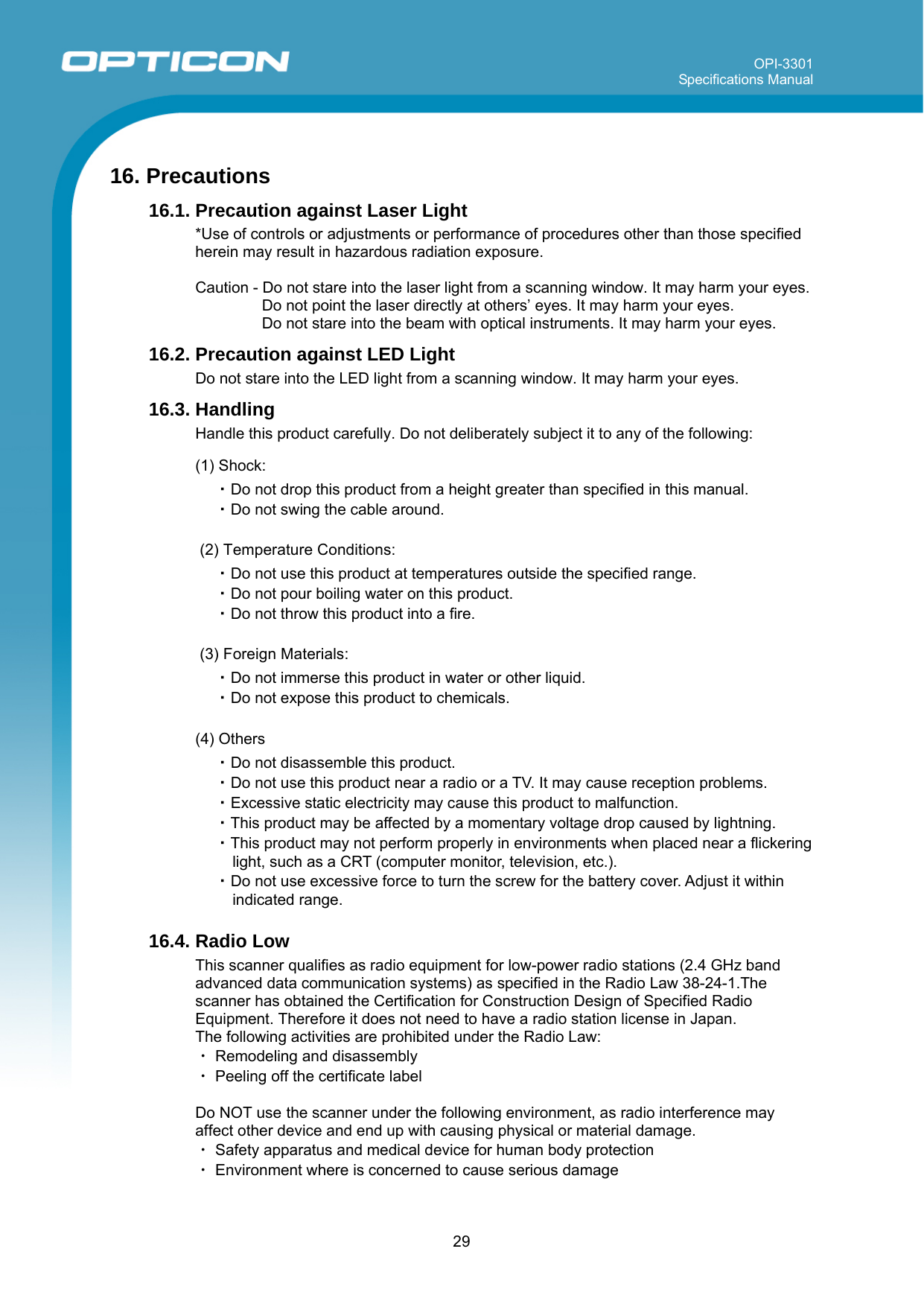 OPI-3301 Specifications Manual      29  16. Precautions 16.1. Precaution against Laser Light  *Use of controls or adjustments or performance of procedures other than those specified herein may result in hazardous radiation exposure.           Caution - Do not stare into the laser light from a scanning window. It may harm your eyes. Do not point the laser directly at others’ eyes. It may harm your eyes. Do not stare into the beam with optical instruments. It may harm your eyes. 16.2. Precaution against LED Light  Do not stare into the LED light from a scanning window. It may harm your eyes. 16.3. Handling Handle this product carefully. Do not deliberately subject it to any of the following: (1) Shock: ・ Do not drop this product from a height greater than specified in this manual. ・ Do not swing the cable around.   (2) Temperature Conditions: ・ Do not use this product at temperatures outside the specified range. ・ Do not pour boiling water on this product. ・ Do not throw this product into a fire.  (3) Foreign Materials: ・ Do not immerse this product in water or other liquid. ・ Do not expose this product to chemicals. (4) Others ・ Do not disassemble this product.  ・ Do not use this product near a radio or a TV. It may cause reception problems. ・ Excessive static electricity may cause this product to malfunction. ・ This product may be affected by a momentary voltage drop caused by lightning. ・ This product may not perform properly in environments when placed near a flickering light, such as a CRT (computer monitor, television, etc.). ・ Do not use excessive force to turn the screw for the battery cover. Adjust it within indicated range.  16.4. Radio Low This scanner qualifies as radio equipment for low-power radio stations (2.4 GHz band advanced data communication systems) as specified in the Radio Law 38-24-1.The scanner has obtained the Certification for Construction Design of Specified Radio Equipment. Therefore it does not need to have a radio station license in Japan. The following activities are prohibited under the Radio Law: ・ Remodeling and disassembly ・ Peeling off the certificate label  Do NOT use the scanner under the following environment, as radio interference may affect other device and end up with causing physical or material damage. ・ Safety apparatus and medical device for human body protection ・ Environment where is concerned to cause serious damage 