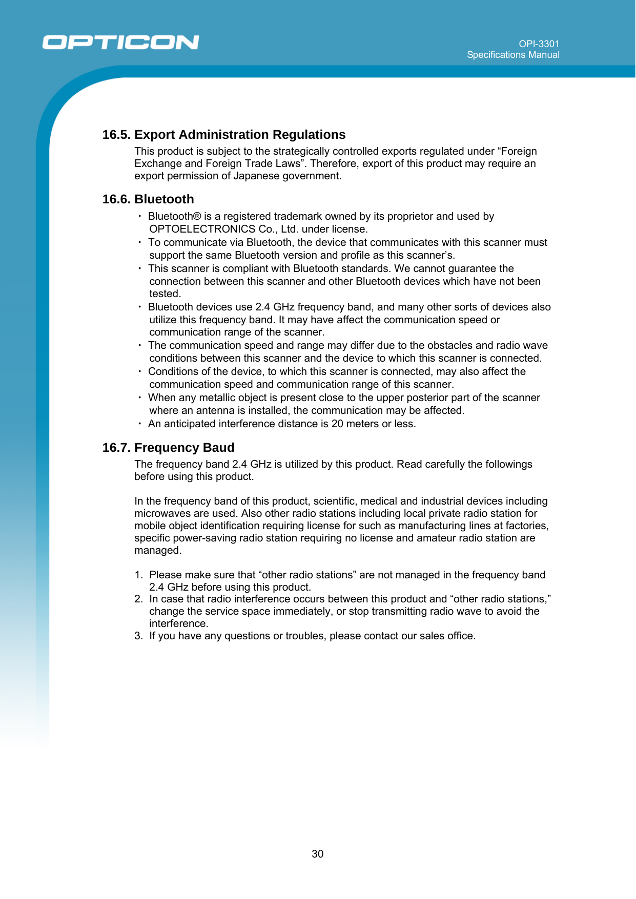 OPI-3301 Specifications Manual      30  16.5. Export Administration Regulations This product is subject to the strategically controlled exports regulated under “Foreign Exchange and Foreign Trade Laws”. Therefore, export of this product may require an export permission of Japanese government. 16.6. Bluetooth ・ Bluetooth® is a registered trademark owned by its proprietor and used by OPTOELECTRONICS Co., Ltd. under license.  ・ To communicate via Bluetooth, the device that communicates with this scanner must support the same Bluetooth version and profile as this scanner’s.  ・ This scanner is compliant with Bluetooth standards. We cannot guarantee the connection between this scanner and other Bluetooth devices which have not been tested. ・ Bluetooth devices use 2.4 GHz frequency band, and many other sorts of devices also utilize this frequency band. It may have affect the communication speed or communication range of the scanner. ・ The communication speed and range may differ due to the obstacles and radio wave conditions between this scanner and the device to which this scanner is connected. ・ Conditions of the device, to which this scanner is connected, may also affect the communication speed and communication range of this scanner. ・ When any metallic object is present close to the upper posterior part of the scanner where an antenna is installed, the communication may be affected.  ・ An anticipated interference distance is 20 meters or less. 16.7. Frequency Baud The frequency band 2.4 GHz is utilized by this product. Read carefully the followings before using this product.  In the frequency band of this product, scientific, medical and industrial devices including microwaves are used. Also other radio stations including local private radio station for mobile object identification requiring license for such as manufacturing lines at factories, specific power-saving radio station requiring no license and amateur radio station are managed.  1.  Please make sure that “other radio stations” are not managed in the frequency band 2.4 GHz before using this product. 2.  In case that radio interference occurs between this product and “other radio stations,” change the service space immediately, or stop transmitting radio wave to avoid the interference. 3.  If you have any questions or troubles, please contact our sales office.            