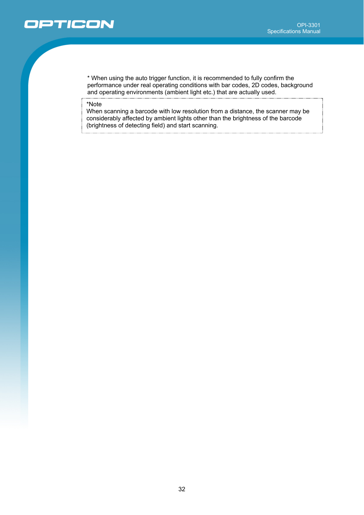 OPI-3301 Specifications Manual      32   * When using the auto trigger function, it is recommended to fully confirm the performance under real operating conditions with bar codes, 2D codes, background and operating environments (ambient light etc.) that are actually used.     *Note  When scanning a barcode with low resolution from a distance, the scanner may be considerably affected by ambient lights other than the brightness of the barcode (brightness of detecting field) and start scanning. 