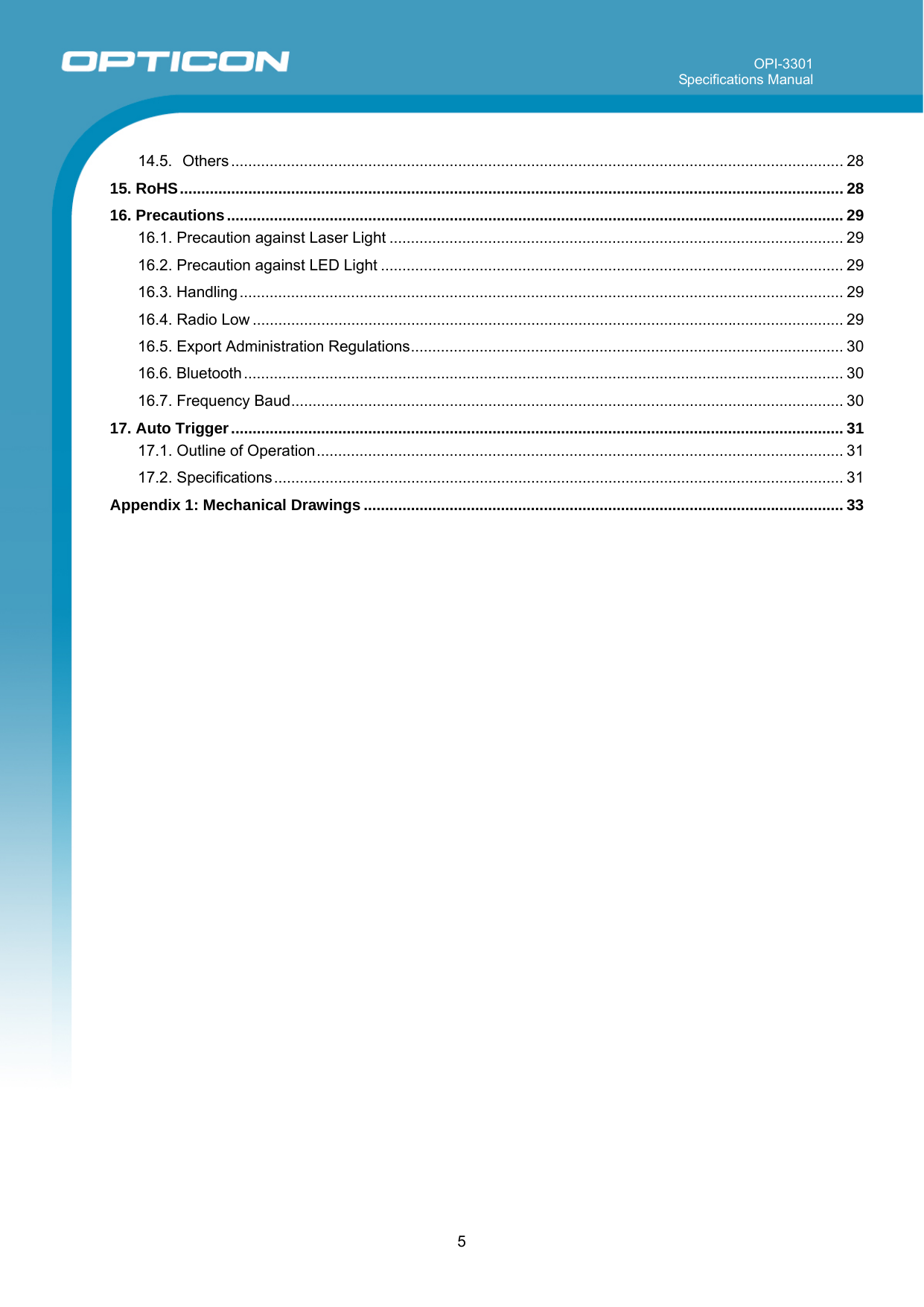 OPI-3301 Specifications Manual      5 14.5. Others ............................................................................................................................................... 28 15. RoHS........................................................................................................................................................... 28 16. Precautions................................................................................................................................................ 29 16.1. Precaution against Laser Light .......................................................................................................... 29 16.2. Precaution against LED Light ............................................................................................................ 29 16.3. Handling............................................................................................................................................. 29 16.4. Radio Low .......................................................................................................................................... 29 16.5. Export Administration Regulations..................................................................................................... 30 16.6. Bluetooth............................................................................................................................................ 30 16.7. Frequency Baud................................................................................................................................. 30 17. Auto Trigger............................................................................................................................................... 31 17.1. Outline of Operation........................................................................................................................... 31 17.2. Specifications..................................................................................................................................... 31 Appendix 1: Mechanical Drawings ................................................................................................................ 33  