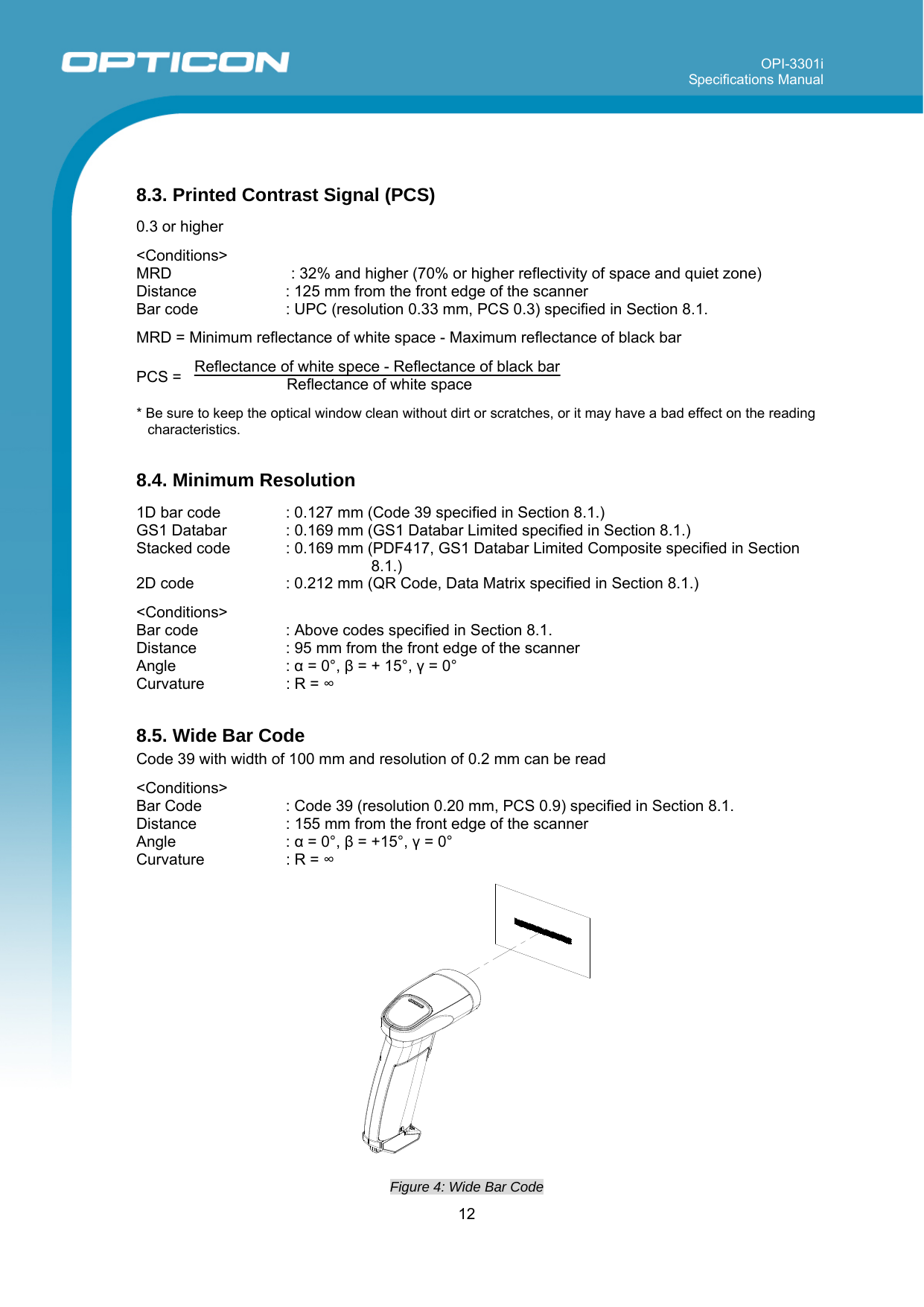 OPI-3301i Specifications Manual     12   8.3. Printed Contrast Signal (PCS)  0.3 or higher  &lt;Conditions&gt; MRD    : 32% and higher (70% or higher reflectivity of space and quiet zone) Distance  : 125 mm from the front edge of the scanner Bar code   : UPC (resolution 0.33 mm, PCS 0.3) specified in Section 8.1.   MRD = Minimum reflectance of white space - Maximum reflectance of black bar  PCS =   Reflectance of white spece - Reflectance of black bar Reflectance of white space    * Be sure to keep the optical window clean without dirt or scratches, or it may have a bad effect on the reading characteristics.  8.4. Minimum Resolution  1D bar code   : 0.127 mm (Code 39 specified in Section 8.1.) GS1 Databar  : 0.169 mm (GS1 Databar Limited specified in Section 8.1.) Stacked code  : 0.169 mm (PDF417, GS1 Databar Limited Composite specified in Section 8.1.) 2D code  : 0.212 mm (QR Code, Data Matrix specified in Section 8.1.)  &lt;Conditions&gt; Bar code   : Above codes specified in Section 8.1. Distance  : 95 mm from the front edge of the scanner Angle : α = 0°, β = + 15°, γ = 0° Curvature  : R = ∞  8.5. Wide Bar Code Code 39 with width of 100 mm and resolution of 0.2 mm can be read  &lt;Conditions&gt; Bar Code   : Code 39 (resolution 0.20 mm, PCS 0.9) specified in Section 8.1.  Distance  : 155 mm from the front edge of the scanner Angle : α = 0°, β = +15°, γ = 0° Curvature  : R = ∞   Figure 4: Wide Bar Code  