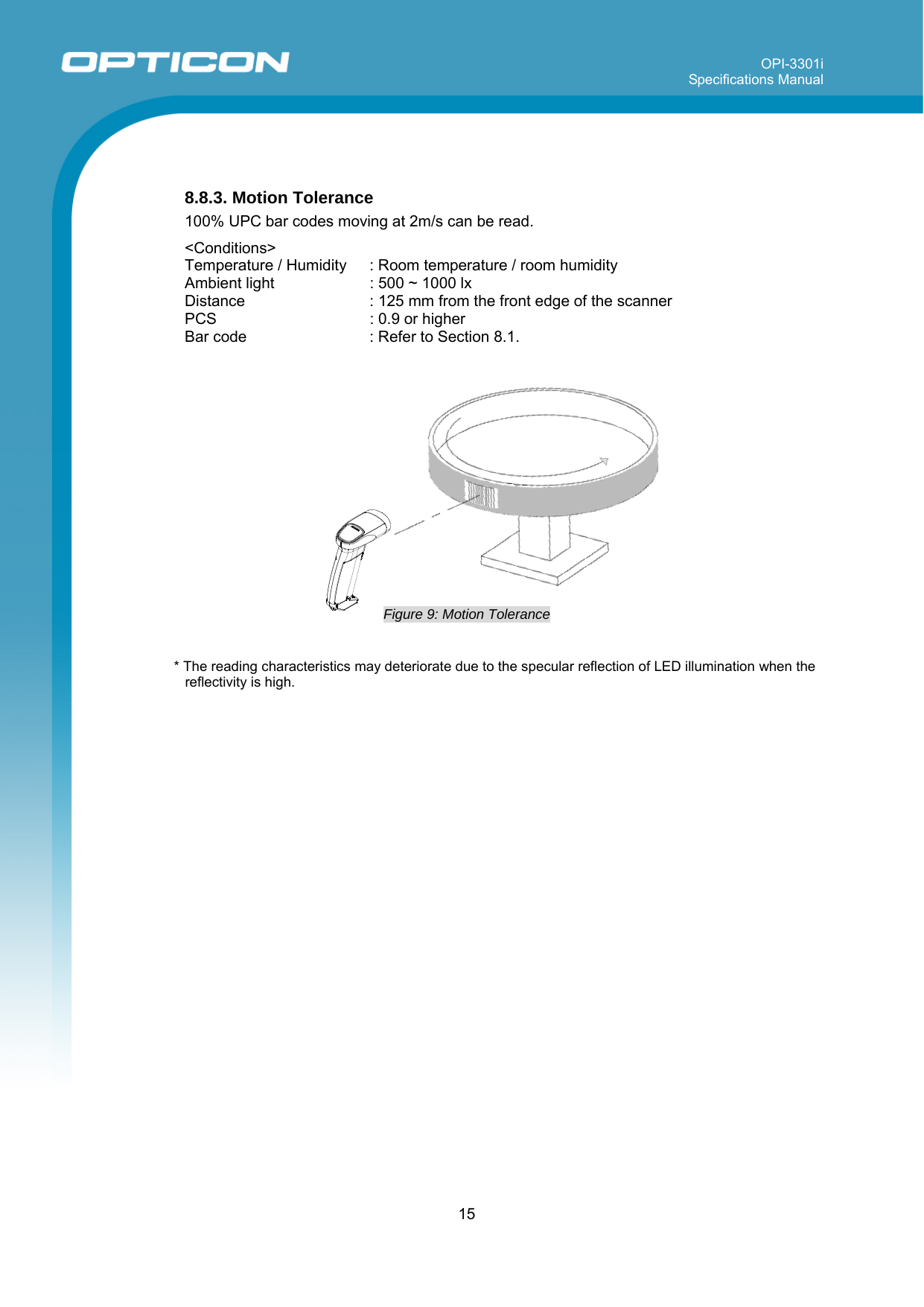 OPI-3301i Specifications Manual     15    8.8.3. Motion Tolerance 100% UPC bar codes moving at 2m/s can be read.  &lt;Conditions&gt; Temperature / Humidity  : Room temperature / room humidity Ambient light  : 500 ~ 1000 lx  Distance  : 125 mm from the front edge of the scanner PCS   : 0.9 or higher Bar code   : Refer to Section 8.1.                Figure 9: Motion Tolerance   * The reading characteristics may deteriorate due to the specular reflection of LED illumination when the reflectivity is high. 