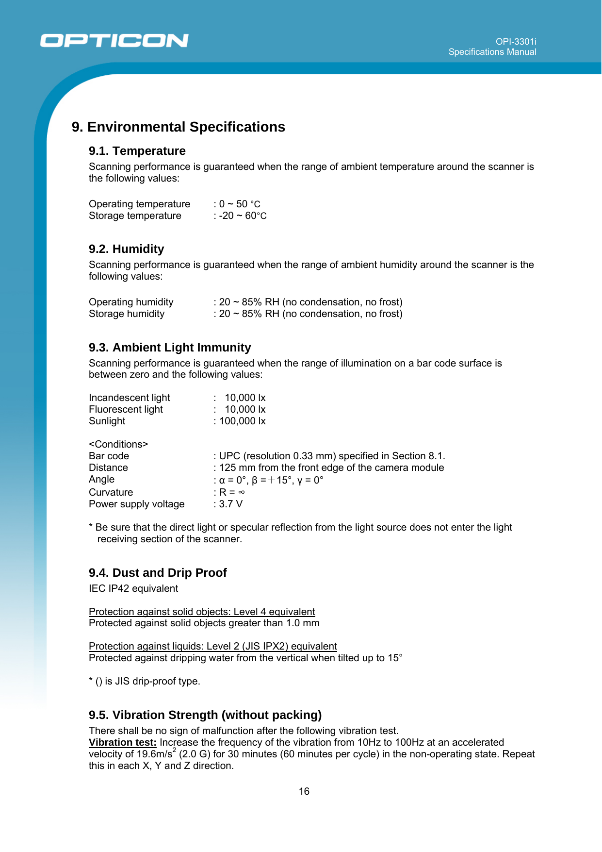 OPI-3301i Specifications Manual     16   9. Environmental Specifications 9.1. Temperature  Scanning performance is guaranteed when the range of ambient temperature around the scanner is the following values:  Operating temperature  : 0 ~ 50 °C Storage temperature  : -20 ~ 60°C  9.2. Humidity Scanning performance is guaranteed when the range of ambient humidity around the scanner is the following values:  Operating humidity  : 20 ~ 85% RH (no condensation, no frost) Storage humidity  : 20 ~ 85% RH (no condensation, no frost)  9.3. Ambient Light Immunity Scanning performance is guaranteed when the range of illumination on a bar code surface is between zero and the following values:   Incandescent light  :   10,000 lx Fluorescent light  :   10,000 lx Sunlight  : 100,000 lx  &lt;Conditions&gt; Bar code   : UPC (resolution 0.33 mm) specified in Section 8.1. Distance  : 125 mm from the front edge of the camera module Angle  : α = 0°, β =＋15°, γ = 0° Curvature  : R = ∞ Power supply voltage  : 3.7 V  * Be sure that the direct light or specular reflection from the light source does not enter the light receiving section of the scanner.   9.4. Dust and Drip Proof IEC IP42 equivalent  Protection against solid objects: Level 4 equivalent Protected against solid objects greater than 1.0 mm  Protection against liquids: Level 2 (JIS IPX2) equivalent Protected against dripping water from the vertical when tilted up to 15°  * () is JIS drip-proof type.  9.5. Vibration Strength (without packing) There shall be no sign of malfunction after the following vibration test.  Vibration test: Increase the frequency of the vibration from 10Hz to 100Hz at an accelerated velocity of 19.6m/s2 (2.0 G) for 30 minutes (60 minutes per cycle) in the non-operating state. Repeat this in each X, Y and Z direction.  