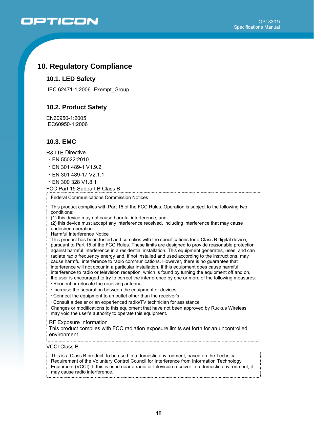 OPI-3301i Specifications Manual     18  Federal Communications Commission Notices  This product complies with Part 15 of the FCC Rules. Operation is subject to the following two conditions: (1) this device may not cause harmful interference, and  (2) this device must accept any interference received, including interference that may cause undesired operation.  Harmful Interference Notice  This product has been tested and complies with the specifications for a Class B digital device, pursuant to Part 15 of the FCC Rules. These limits are designed to provide reasonable protection against harmful interference in a residential installation. This equipment generates, uses, and can radiate radio frequency energy and, if not installed and used according to the instructions, may cause harmful interference to radio communications. However, there is no guarantee that interference will not occur in a particular installation. If this equipment does cause harmful interference to radio or television reception, which is found by turning the equipment off and on, the user is encouraged to try to correct the interference by one or more of the following measures:  • Reorient or relocate the receiving antenna  • Increase the separation between the equipment or devices  • Connect the equipment to an outlet other than the receiver&apos;s  • Consult a dealer or an experienced radio/TV technician for assistance  Changes or modifications to this equipment that have not been approved by Ruckus Wireless may void the user&apos;s authority to operate this equipment.  10. Regulatory Compliance 10.1. LED Safety  IIEC 62471-1:2006  Exempt_Group  10.2. Product Safety  EN60950-1:2005 IEC60950-1:2006  10.3. EMC  R&amp;TTE Directive ・EN 55022:2010 ・EN 301 489-1 V1.9.2 ・EN 301 489-17 V2.1.1 ・EN 300 328 V1.8.1 FCC Part 15 Subpart B Class B                      RF Exposure Information This product complies with FCC radiation exposure limits set forth for an uncontrolled environment.  VCCI Class B     This is a Class B product, to be used in a domestic environment, based on the Technical Requirement of the Voluntary Control Council for Interference from Information Technology Equipment (VCCI). If this is used near a radio or television receiver in a domestic environment, it may cause radio interference.  