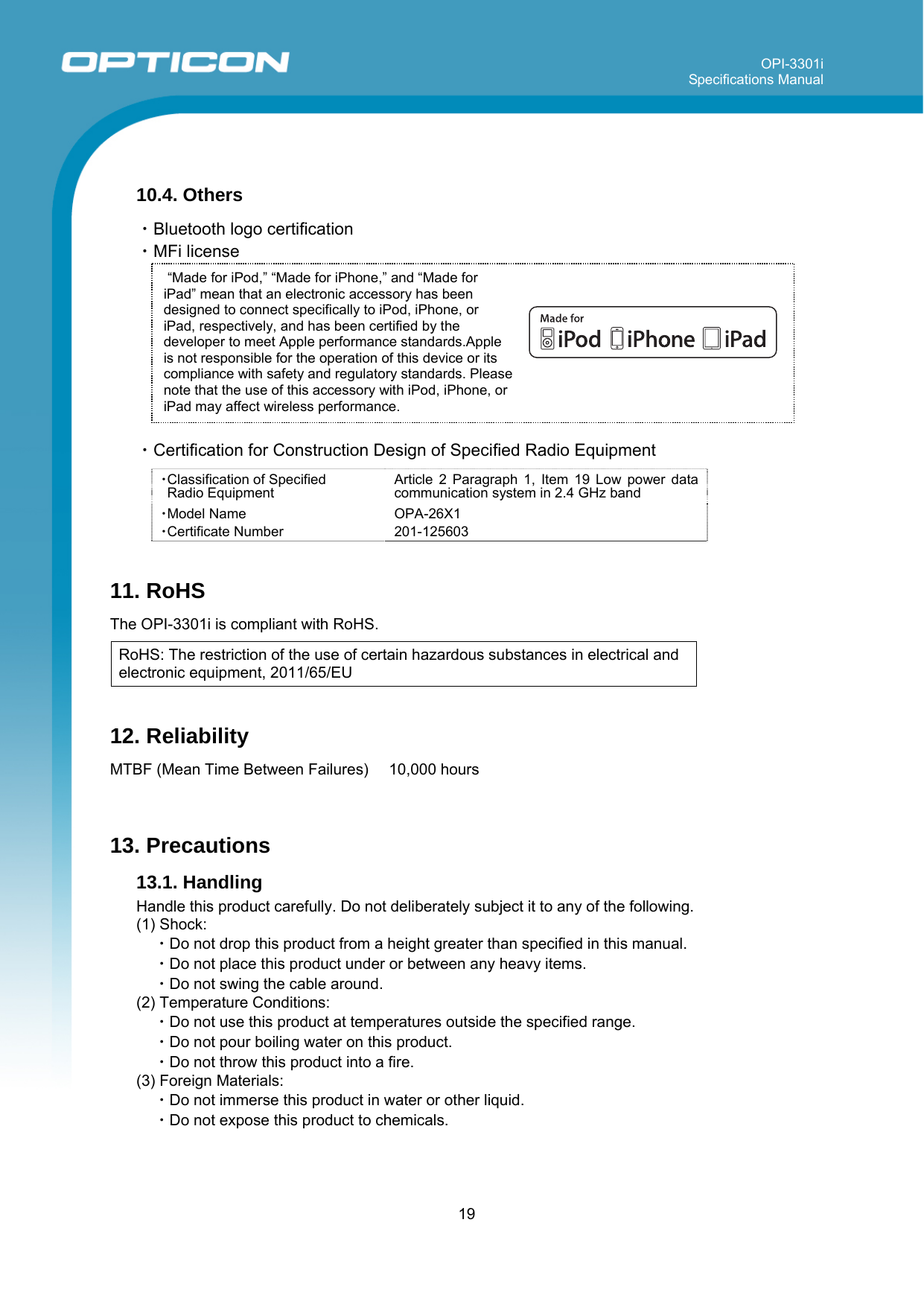OPI-3301i Specifications Manual     19   “Made for iPod,” “Made for iPhone,” and “Made for iPad” mean that an electronic accessory has been designed to connect specifically to iPod, iPhone, or iPad, respectively, and has been certified by the developer to meet Apple performance standards.Apple is not responsible for the operation of this device or its compliance with safety and regulatory standards. Please note that the use of this accessory with iPod, iPhone, or iPad may affect wireless performance.   10.4. Others  ・Bluetooth logo certification ・MFi license          ・Certification for Construction Design of Specified Radio Equipment  ・Classification of Specified  Radio Equipment Article 2 Paragraph 1, Item 19 Low power data communication system in 2.4 GHz band ・Model Name OPA-26X1 ・Certificate Number 201-125603  11. RoHS  The OPI-3301i is compliant with RoHS.  RoHS: The restriction of the use of certain hazardous substances in electrical and electronic equipment, 2011/65/EU  12. Reliability  MTBF (Mean Time Between Failures)   10,000 hours    13. Precautions 13.1. Handling  Handle this product carefully. Do not deliberately subject it to any of the following. (1) Shock: ・Do not drop this product from a height greater than specified in this manual. ・Do not place this product under or between any heavy items. ・Do not swing the cable around.  (2) Temperature Conditions: ・Do not use this product at temperatures outside the specified range. ・Do not pour boiling water on this product. ・Do not throw this product into a fire. (3) Foreign Materials: ・Do not immerse this product in water or other liquid. ・Do not expose this product to chemicals. 