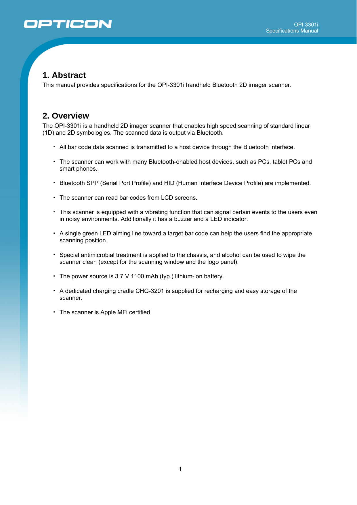 OPI-3301i Specifications Manual     1   1. Abstract This manual provides specifications for the OPI-3301i handheld Bluetooth 2D imager scanner.   2. Overview The OPI-3301i is a handheld 2D imager scanner that enables high speed scanning of standard linear (1D) and 2D symbologies. The scanned data is output via Bluetooth.  ・ All bar code data scanned is transmitted to a host device through the Bluetooth interface.  ・ The scanner can work with many Bluetooth-enabled host devices, such as PCs, tablet PCs and smart phones.  ・ Bluetooth SPP (Serial Port Profile) and HID (Human Interface Device Profile) are implemented.  ・ The scanner can read bar codes from LCD screens.  ・ This scanner is equipped with a vibrating function that can signal certain events to the users even in noisy environments. Additionally it has a buzzer and a LED indicator.  ・ A single green LED aiming line toward a target bar code can help the users find the appropriate scanning position.  ・ Special antimicrobial treatment is applied to the chassis, and alcohol can be used to wipe the scanner clean (except for the scanning window and the logo panel).  ・ The power source is 3.7 V 1100 mAh (typ.) lithium-ion battery.  ・ A dedicated charging cradle CHG-3201 is supplied for recharging and easy storage of the scanner.   ・ The scanner is Apple MFi certified.  