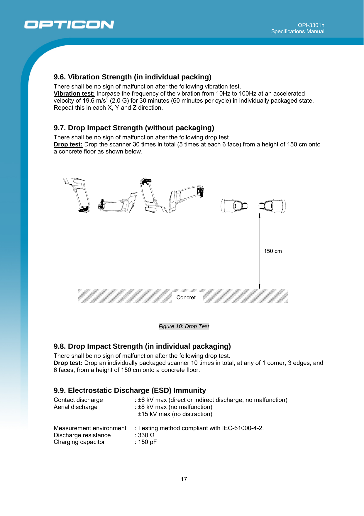 OPI-3301n Specifications Manual     17   9.6. Vibration Strength (in individual packing) There shall be no sign of malfunction after the following vibration test. Vibration test: Increase the frequency of the vibration from 10Hz to 100Hz at an accelerated velocity of 19.6 m/s2 (2.0 G) for 30 minutes (60 minutes per cycle) in individually packaged state. Repeat this in each X, Y and Z direction.   9.7. Drop Impact Strength (without packaging) There shall be no sign of malfunction after the following drop test. Drop test: Drop the scanner 30 times in total (5 times at each 6 face) from a height of 150 cm onto a concrete floor as shown below.  150cm  Figure 10: Drop Test  9.8. Drop Impact Strength (in individual packaging) There shall be no sign of malfunction after the following drop test. Drop test: Drop an individually packaged scanner 10 times in total, at any of 1 corner, 3 edges, and 6 faces, from a height of 150 cm onto a concrete floor.  9.9. Electrostatic Discharge (ESD) Immunity  Contact discharge    : ±6 kV max (direct or indirect discharge, no malfunction) Aerial discharge  : ±8 kV max (no malfunction)   ±15 kV max (no distraction)   Measurement environment   : Testing method compliant with IEC-61000-4-2. Discharge resistance  : 330 Ω Charging capacitor  : 150 pF  Concret150 cm 
