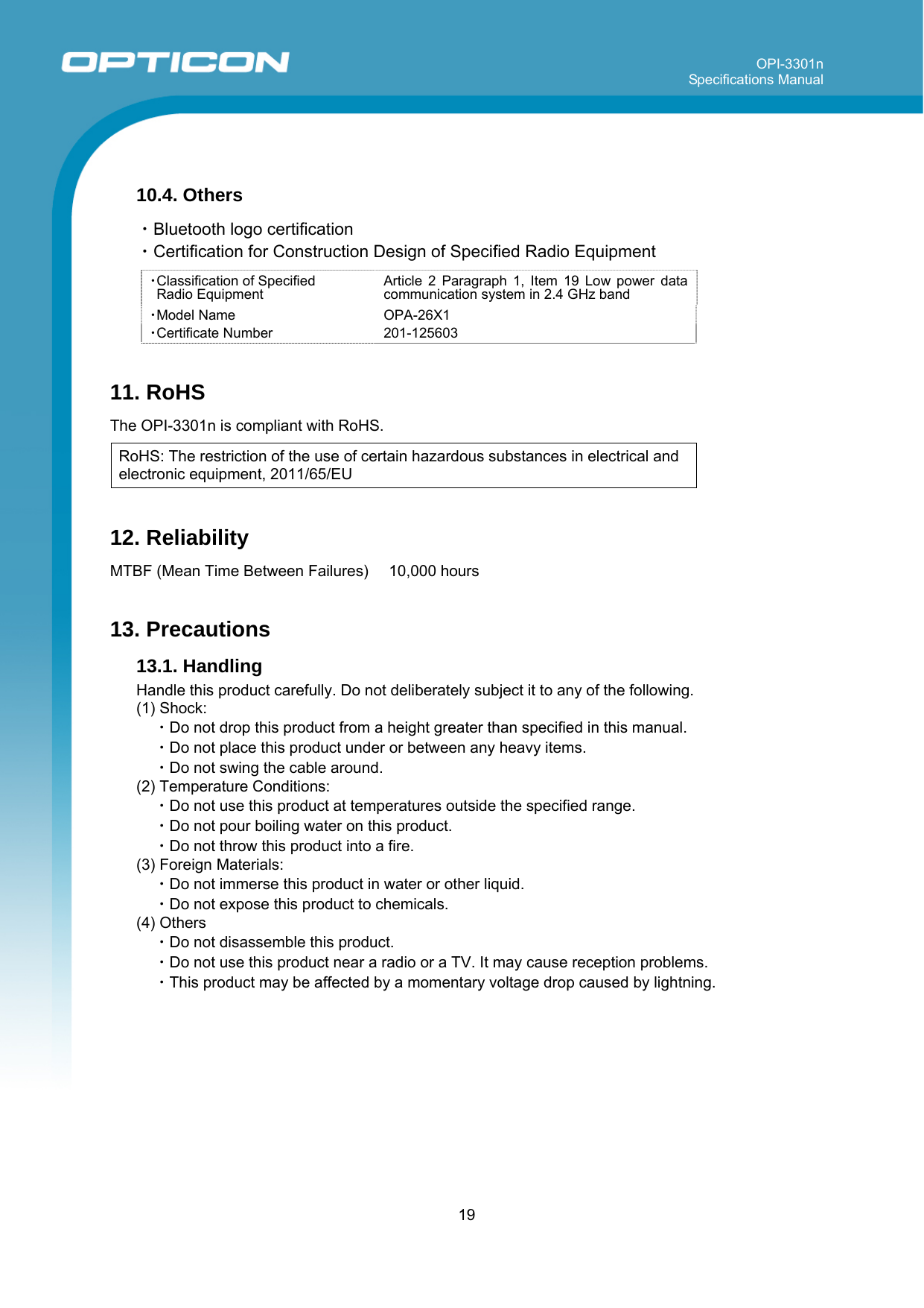 OPI-3301n Specifications Manual     19   10.4. Others  ・Bluetooth logo certification ・Certification for Construction Design of Specified Radio Equipment  ・Classification of Specified  Radio Equipment Article 2 Paragraph 1, Item 19 Low power data communication system in 2.4 GHz band ・Model Name OPA-26X1 ・Certificate Number 201-125603  11. RoHS  The OPI-3301n is compliant with RoHS.  RoHS: The restriction of the use of certain hazardous substances in electrical and electronic equipment, 2011/65/EU  12. Reliability  MTBF (Mean Time Between Failures)   10,000 hours   13. Precautions 13.1. Handling  Handle this product carefully. Do not deliberately subject it to any of the following. (1) Shock: ・Do not drop this product from a height greater than specified in this manual. ・Do not place this product under or between any heavy items. ・Do not swing the cable around.  (2) Temperature Conditions: ・Do not use this product at temperatures outside the specified range. ・Do not pour boiling water on this product. ・Do not throw this product into a fire. (3) Foreign Materials: ・Do not immerse this product in water or other liquid. ・Do not expose this product to chemicals. (4) Others ・Do not disassemble this product.  ・Do not use this product near a radio or a TV. It may cause reception problems. ・This product may be affected by a momentary voltage drop caused by lightning.  