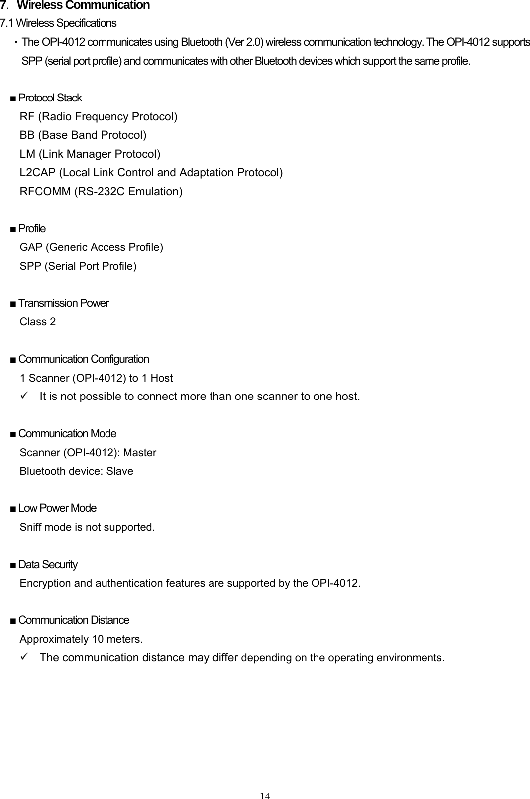    147．Wireless Communication 7.1 Wireless Specifications   ・ The OPI-4012 communicates using Bluetooth (Ver 2.0) wireless communication technology. The OPI-4012 supports SPP (serial port profile) and communicates with other Bluetooth devices which support the same profile.  ■ Protocol Stack RF (Radio Frequency Protocol) BB (Base Band Protocol) LM (Link Manager Protocol) L2CAP (Local Link Control and Adaptation Protocol) RFCOMM (RS-232C Emulation)  ■ Profile GAP (Generic Access Profile) SPP (Serial Port Profile)  ■ Transmission Power Class 2  ■ Communication Configuration 1 Scanner (OPI-4012) to 1 Host 9  It is not possible to connect more than one scanner to one host.    ■ Communication Mode Scanner (OPI-4012): Master Bluetooth device: Slave  ■ Low Power Mode Sniff mode is not supported.  ■ Data Security Encryption and authentication features are supported by the OPI-4012.    ■ Communication Distance Approximately 10 meters. 9  The communication distance may differ depending on the operating environments. 