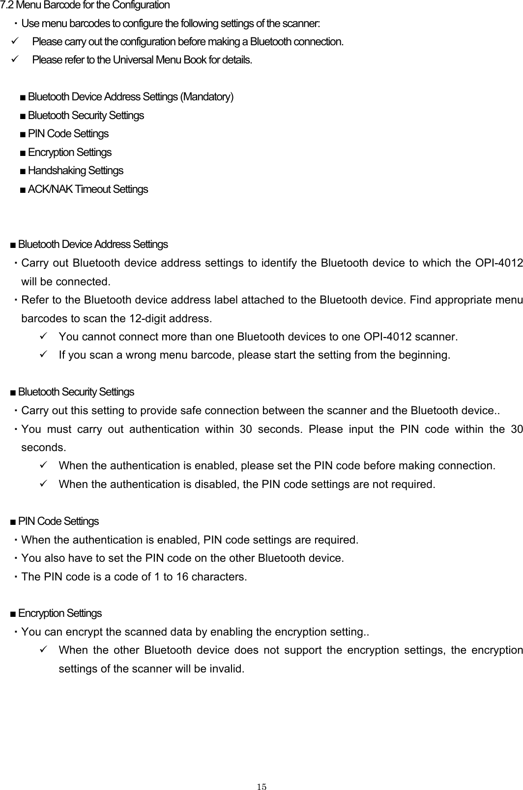    157.2 Menu Barcode for the Configuration ・ Use menu barcodes to configure the following settings of the scanner: 9 Please carry out the configuration before making a Bluetooth connection. 9 Please refer to the Universal Menu Book for details.  ■ Bluetooth Device Address Settings (Mandatory) ■ Bluetooth Security Settings ■ PIN Code Settings ■ Encryption Settings ■ Handshaking Settings ■ ACK/NAK Timeout Settings   ■ Bluetooth Device Address Settings ・Carry out Bluetooth device address settings to identify the Bluetooth device to which the OPI-4012 will be connected. ・Refer to the Bluetooth device address label attached to the Bluetooth device. Find appropriate menu barcodes to scan the 12-digit address. 9 You cannot connect more than one Bluetooth devices to one OPI-4012 scanner. 9 If you scan a wrong menu barcode, please start the setting from the beginning.  ■ Bluetooth Security Settings ・Carry out this setting to provide safe connection between the scanner and the Bluetooth device.. ・You must carry out authentication within 30 seconds. Please input the PIN code within the 30 seconds. 9 When the authentication is enabled, please set the PIN code before making connection. 9 When the authentication is disabled, the PIN code settings are not required.  ■ PIN Code Settings ・When the authentication is enabled, PIN code settings are required. ・You also have to set the PIN code on the other Bluetooth device. ・The PIN code is a code of 1 to 16 characters.  ■ Encryption Settings ・You can encrypt the scanned data by enabling the encryption setting.. 9 When the other Bluetooth device does not support the encryption settings, the encryption settings of the scanner will be invalid.  