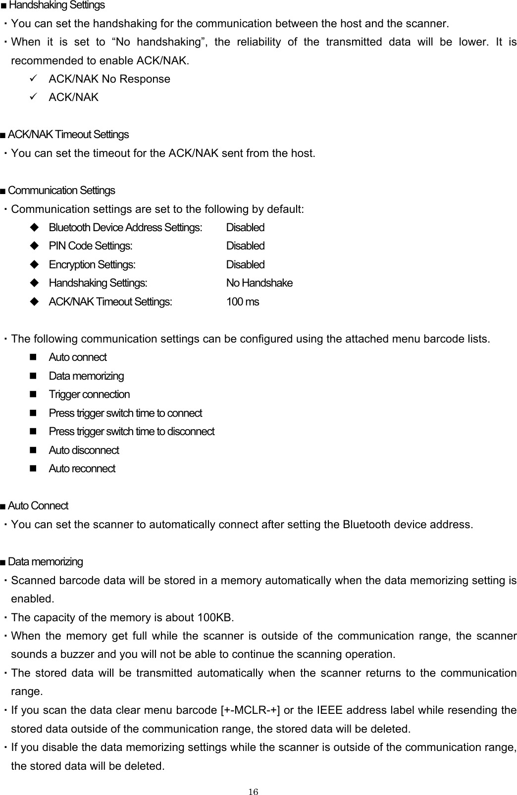    16■ Handshaking Settings ・You can set the handshaking for the communication between the host and the scanner. ・When it is set to “No handshaking”, the reliability of the transmitted data will be lower. It is recommended to enable ACK/NAK. 9 ACK/NAK No Response 9 ACK/NAK  ■ ACK/NAK Timeout Settings ・You can set the timeout for the ACK/NAK sent from the host.  ■ Communication Settings ・Communication settings are set to the following by default:  Bluetooth Device Address Settings:    Disabled  PIN Code Settings:      Disabled  Encryption Settings:      Disabled  Handshaking Settings:   No Handshake  ACK/NAK Timeout Settings:    100 ms  ・The following communication settings can be configured using the attached menu barcode lists.  Auto connect  Data memorizing  Trigger connection  Press trigger switch time to connect  Press trigger switch time to disconnect  Auto disconnect  Auto reconnect  ■ Auto Connect ・You can set the scanner to automatically connect after setting the Bluetooth device address.  ■ Data memorizing ・Scanned barcode data will be stored in a memory automatically when the data memorizing setting is enabled. ・The capacity of the memory is about 100KB. ・When the memory get full while the scanner is outside of the communication range, the scanner sounds a buzzer and you will not be able to continue the scanning operation. ・The stored data will be transmitted automatically when the scanner returns to the communication range. ・If you scan the data clear menu barcode [+-MCLR-+] or the IEEE address label while resending the stored data outside of the communication range, the stored data will be deleted. ・If you disable the data memorizing settings while the scanner is outside of the communication range, the stored data will be deleted. 