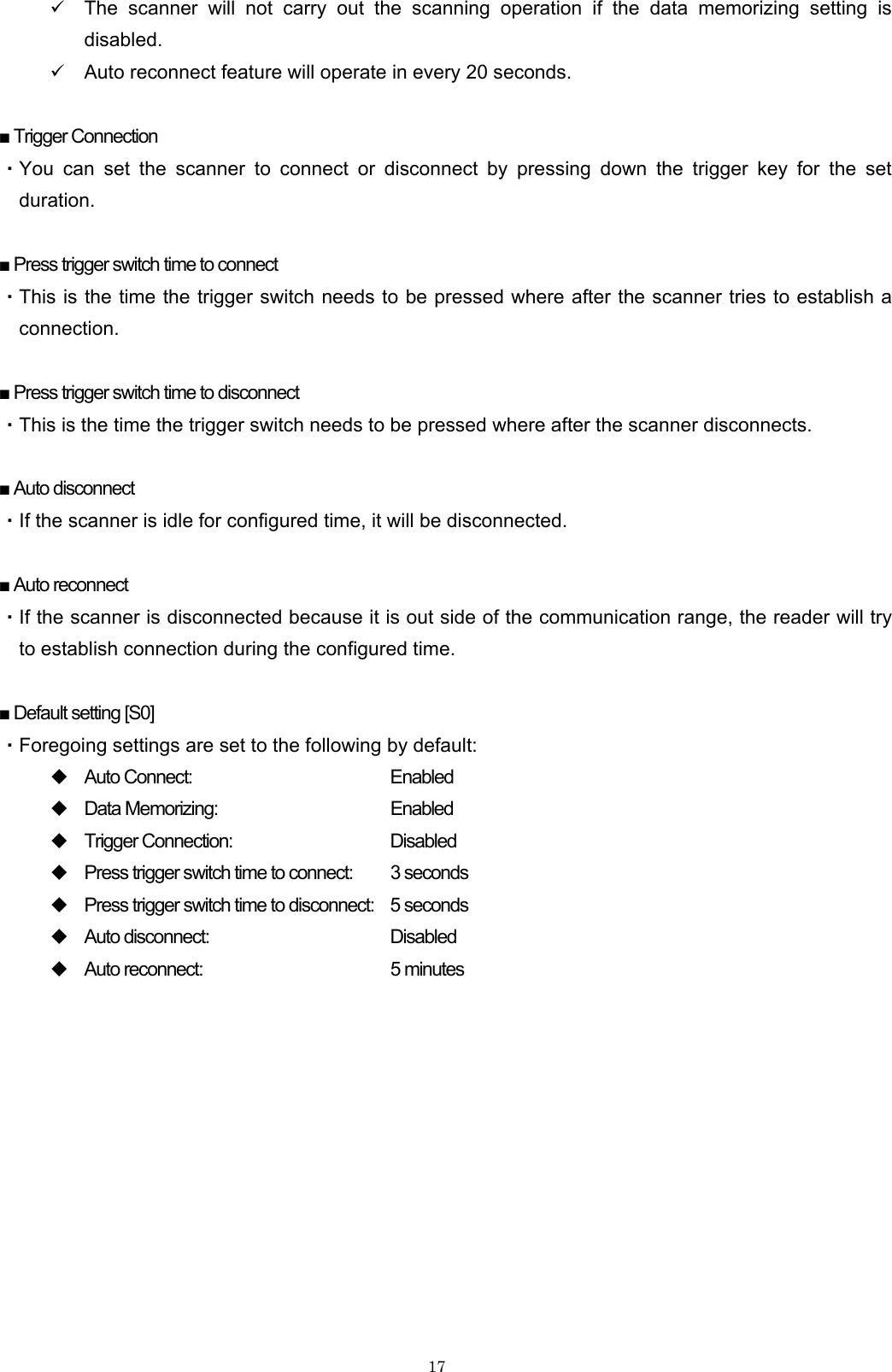    179 The scanner will not carry out the scanning operation if the data memorizing setting is disabled. 9 Auto reconnect feature will operate in every 20 seconds.  ■ Trigger Connection ・You can set the scanner to connect or disconnect by pressing down the trigger key for the set duration.  ■ Press trigger switch time to connect ・This is the time the trigger switch needs to be pressed where after the scanner tries to establish a connection.  ■ Press trigger switch time to disconnect ・This is the time the trigger switch needs to be pressed where after the scanner disconnects.  ■ Auto disconnect ・If the scanner is idle for configured time, it will be disconnected.  ■ Auto reconnect ・If the scanner is disconnected because it is out side of the communication range, the reader will try to establish connection during the configured time.  ■ Default setting [S0] ・Foregoing settings are set to the following by default:  Auto Connect:        Enabled  Data Memorizing:      Enabled  Trigger Connection:      Disabled  Press trigger switch time to connect:  3 seconds  Press trigger switch time to disconnect:  5 seconds  Auto disconnect:      Disabled  Auto reconnect:      5 minutes  