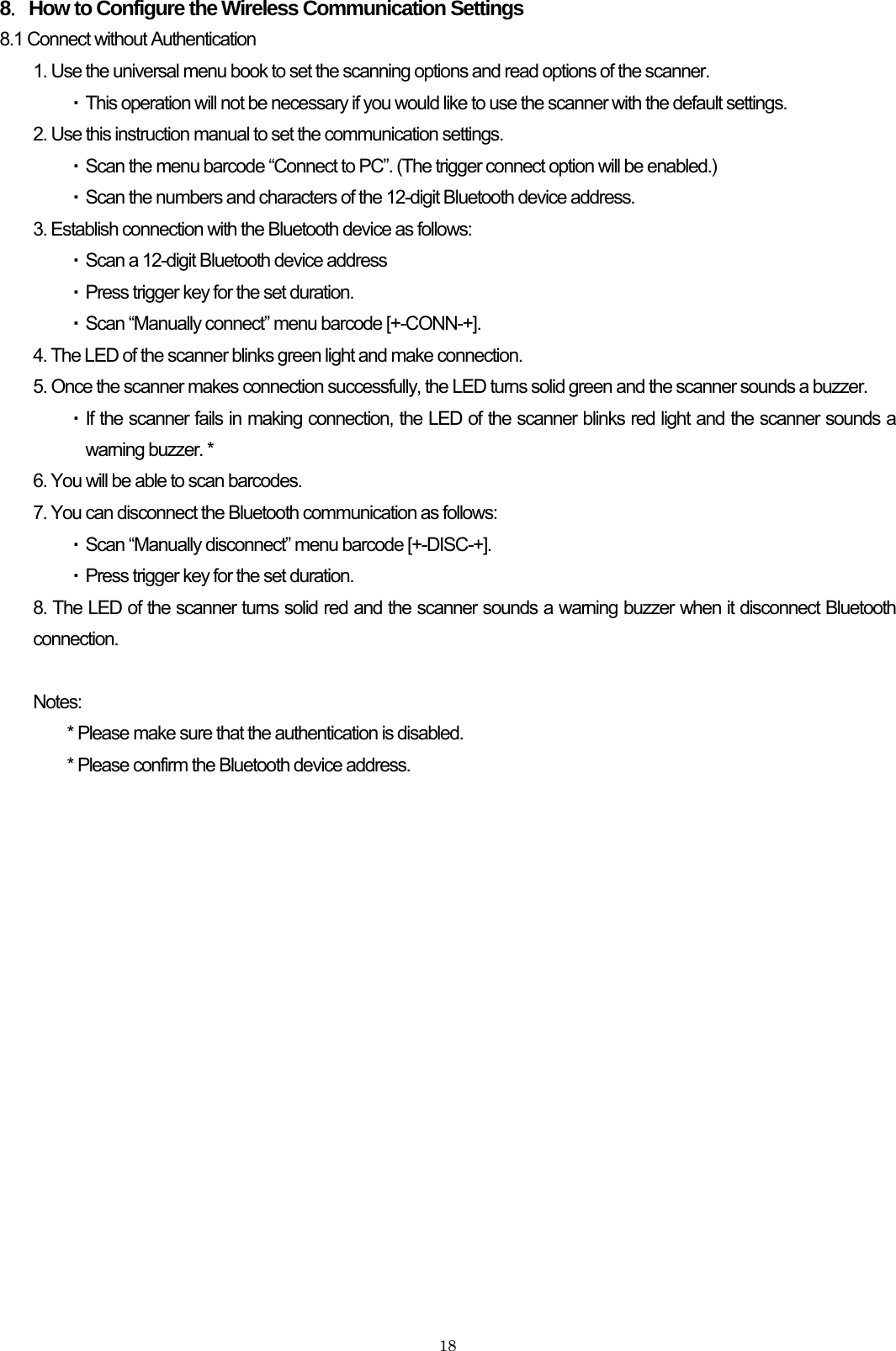    188．How to Configure the Wireless Communication Settings 8.1 Connect without Authentication 1. Use the universal menu book to set the scanning options and read options of the scanner.   ・ This operation will not be necessary if you would like to use the scanner with the default settings. 2. Use this instruction manual to set the communication settings. ・ Scan the menu barcode “Connect to PC”. (The trigger connect option will be enabled.) ・ Scan the numbers and characters of the 12-digit Bluetooth device address. 3. Establish connection with the Bluetooth device as follows: ・ Scan a 12-digit Bluetooth device address ・ Press trigger key for the set duration. ・ Scan “Manually connect” menu barcode [+-CONN-+]. 4. The LED of the scanner blinks green light and make connection. 5. Once the scanner makes connection successfully, the LED turns solid green and the scanner sounds a buzzer. ・ If the scanner fails in making connection, the LED of the scanner blinks red light and the scanner sounds a warning buzzer. * 6. You will be able to scan barcodes. 7. You can disconnect the Bluetooth communication as follows: ・ Scan “Manually disconnect” menu barcode [+-DISC-+]. ・ Press trigger key for the set duration. 8. The LED of the scanner turns solid red and the scanner sounds a warning buzzer when it disconnect Bluetooth connection.  Notes: * Please make sure that the authentication is disabled. * Please confirm the Bluetooth device address.  