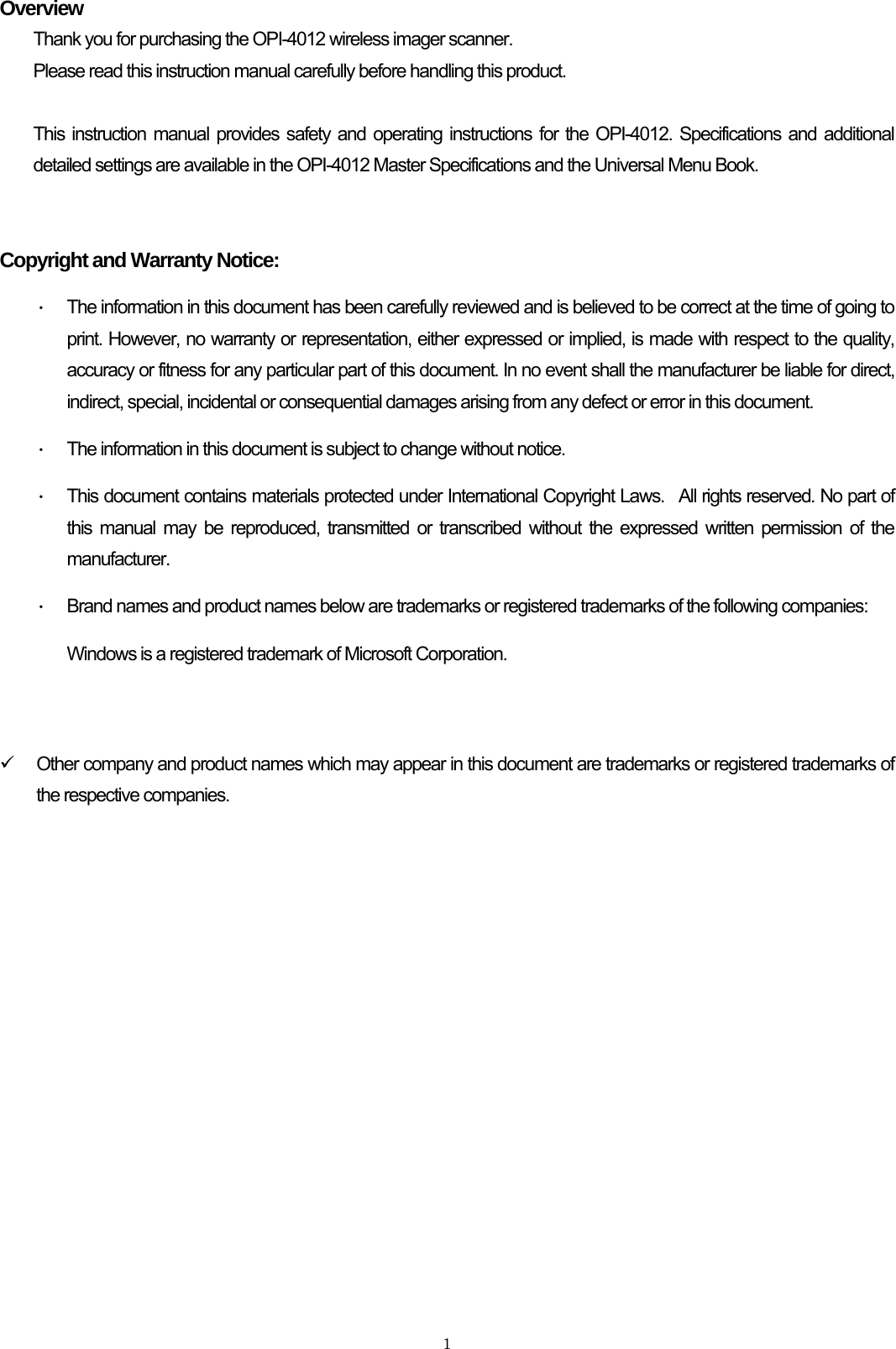    1Overview Thank you for purchasing the OPI-4012 wireless imager scanner. Please read this instruction manual carefully before handling this product.  This instruction manual provides safety and operating instructions for the OPI-4012. Specifications and additional detailed settings are available in the OPI-4012 Master Specifications and the Universal Menu Book.   Copyright and Warranty Notice: ・  The information in this document has been carefully reviewed and is believed to be correct at the time of going to print. However, no warranty or representation, either expressed or implied, is made with respect to the quality, accuracy or fitness for any particular part of this document. In no event shall the manufacturer be liable for direct, indirect, special, incidental or consequential damages arising from any defect or error in this document.   ・  The information in this document is subject to change without notice. ・  This document contains materials protected under International Copyright Laws.  All rights reserved. No part of this manual may be reproduced, transmitted or transcribed without the expressed written permission of the manufacturer.  ・  Brand names and product names below are trademarks or registered trademarks of the following companies: Windows is a registered trademark of Microsoft Corporation.   9  Other company and product names which may appear in this document are trademarks or registered trademarks of the respective companies.  