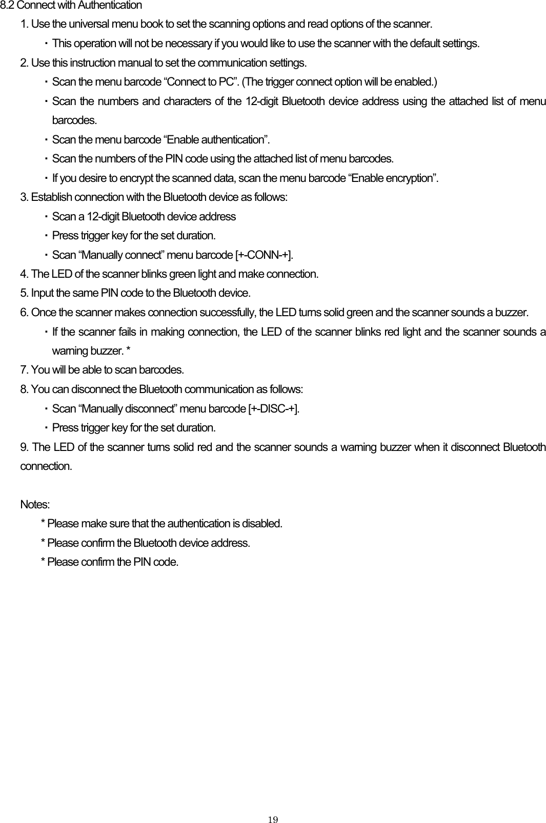    198.2 Connect with Authentication 1. Use the universal menu book to set the scanning options and read options of the scanner.   ・ This operation will not be necessary if you would like to use the scanner with the default settings. 2. Use this instruction manual to set the communication settings. ・ Scan the menu barcode “Connect to PC”. (The trigger connect option will be enabled.) ・ Scan the numbers and characters of the 12-digit Bluetooth device address using the attached list of menu barcodes. ・ Scan the menu barcode “Enable authentication”. ・ Scan the numbers of the PIN code using the attached list of menu barcodes. ・ If you desire to encrypt the scanned data, scan the menu barcode “Enable encryption”.   3. Establish connection with the Bluetooth device as follows: ・ Scan a 12-digit Bluetooth device address ・ Press trigger key for the set duration. ・ Scan “Manually connect” menu barcode [+-CONN-+]. 4. The LED of the scanner blinks green light and make connection. 5. Input the same PIN code to the Bluetooth device. 6. Once the scanner makes connection successfully, the LED turns solid green and the scanner sounds a buzzer. ・ If the scanner fails in making connection, the LED of the scanner blinks red light and the scanner sounds a warning buzzer. * 7. You will be able to scan barcodes. 8. You can disconnect the Bluetooth communication as follows: ・ Scan “Manually disconnect” menu barcode [+-DISC-+]. ・ Press trigger key for the set duration. 9. The LED of the scanner turns solid red and the scanner sounds a warning buzzer when it disconnect Bluetooth connection.  Notes: * Please make sure that the authentication is disabled. * Please confirm the Bluetooth device address. * Please confirm the PIN code.  