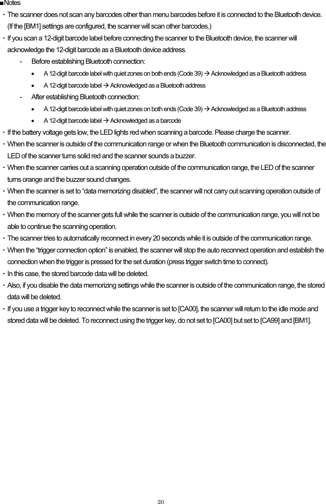    20■Notes ・ The scanner does not scan any barcodes other than menu barcodes before it is connected to the Bluetooth device.   (If the [BM1] settings are configured, the scanner will scan other barcodes.) ・ If you scan a 12-digit barcode label before connecting the scanner to the Bluetooth device, the scanner will acknowledge the 12-digit barcode as a Bluetooth device address. -  Before establishing Bluetooth connection: •  A 12-digit barcode label with quiet zones on both ends (Code 39) Æ Acknowledged as a Bluetooth address •  A 12-digit barcode label Æ Acknowledged as a Bluetooth address -  After establishing Bluetooth connection: •  A 12-digit barcode label with quiet zones on both ends (Code 39) Æ Acknowledged as a Bluetooth address •  A 12-digit barcode label Æ Acknowledged as a barcode ・ If the battery voltage gets low, the LED lights red when scanning a barcode. Please charge the scanner. ・ When the scanner is outside of the communication range or when the Bluetooth communication is disconnected, the LED of the scanner turns solid red and the scanner sounds a buzzer.   ・ When the scanner carries out a scanning operation outside of the communication range, the LED of the scanner turns orange and the buzzer sound changes. ・ When the scanner is set to “data memorizing disabled”, the scanner will not carry out scanning operation outside of the communication range. ・ When the memory of the scanner gets full while the scanner is outside of the communication range, you will not be able to continue the scanning operation. ・ The scanner tries to automatically reconnect in every 20 seconds while it is outside of the communication range. ・ When the “trigger connection option” is enabled, the scanner will stop the auto reconnect operation and establish the connection when the trigger is pressed for the set duration (press trigger switch time to connect).   ・ In this case, the stored barcode data will be deleted. ・ Also, if you disable the data memorizing settings while the scanner is outside of the communication range, the stored data will be deleted. ・ If you use a trigger key to reconnect while the scanner is set to [CA00], the scanner will return to the idle mode and stored data will be deleted. To reconnect using the trigger key, do not set to [CA00] but set to [CA99] and [BM1]. 