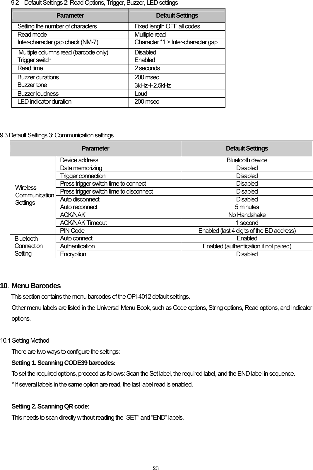    239.2 Default Settings 2: Read Options, Trigger, Buzzer, LED settings Parameter  Default Settings Setting the number of characters  Fixed length OFF all codes Read mode  Multiple read Inter-character gap check (NM-7)  Character *1 &gt; Inter-character gap Multiple columns read (barcode only)  Disabled Trigger switch  Enabled Read time  2 seconds Buzzer durations  200 msec Buzzer tone  3kHz＋2.5kHz Buzzer loudness  Loud LED indicator duration  200 msec   9.3 Default Settings 3: Communication settings Parameter  Default Settings Device address  Bluetooth device Data memorizing    Disabled Trigger connection    Disabled Press trigger switch time to connect  Disabled Press trigger switch time to disconnect  Disabled Auto disconnect  Disabled Auto reconnect  5 minutes ACK/NAK No Handshake ACK/NAK Timeout    1 second   Wireless Communication Settings PIN Code  Enabled (last 4 digits of the BD address)   Auto connect  Enabled Authentication  Enabled (authentication if not paired) Bluetooth Connection Setting  Encryption Disabled   10．Menu Barcodes This section contains the menu barcodes of the OPI-4012 default settings. Other menu labels are listed in the Universal Menu Book, such as Code options, String options, Read options, and Indicator options.  10.1 Setting Method     There are two ways to configure the settings: Setting 1. Scanning CODE39 barcodes:  To set the required options, proceed as follows: Scan the Set label, the required label, and the END label in sequence. * If several labels in the same option are read, the last label read is enabled.  Setting 2. Scanning QR code: This needs to scan directly without reading the “SET” and “END” labels.