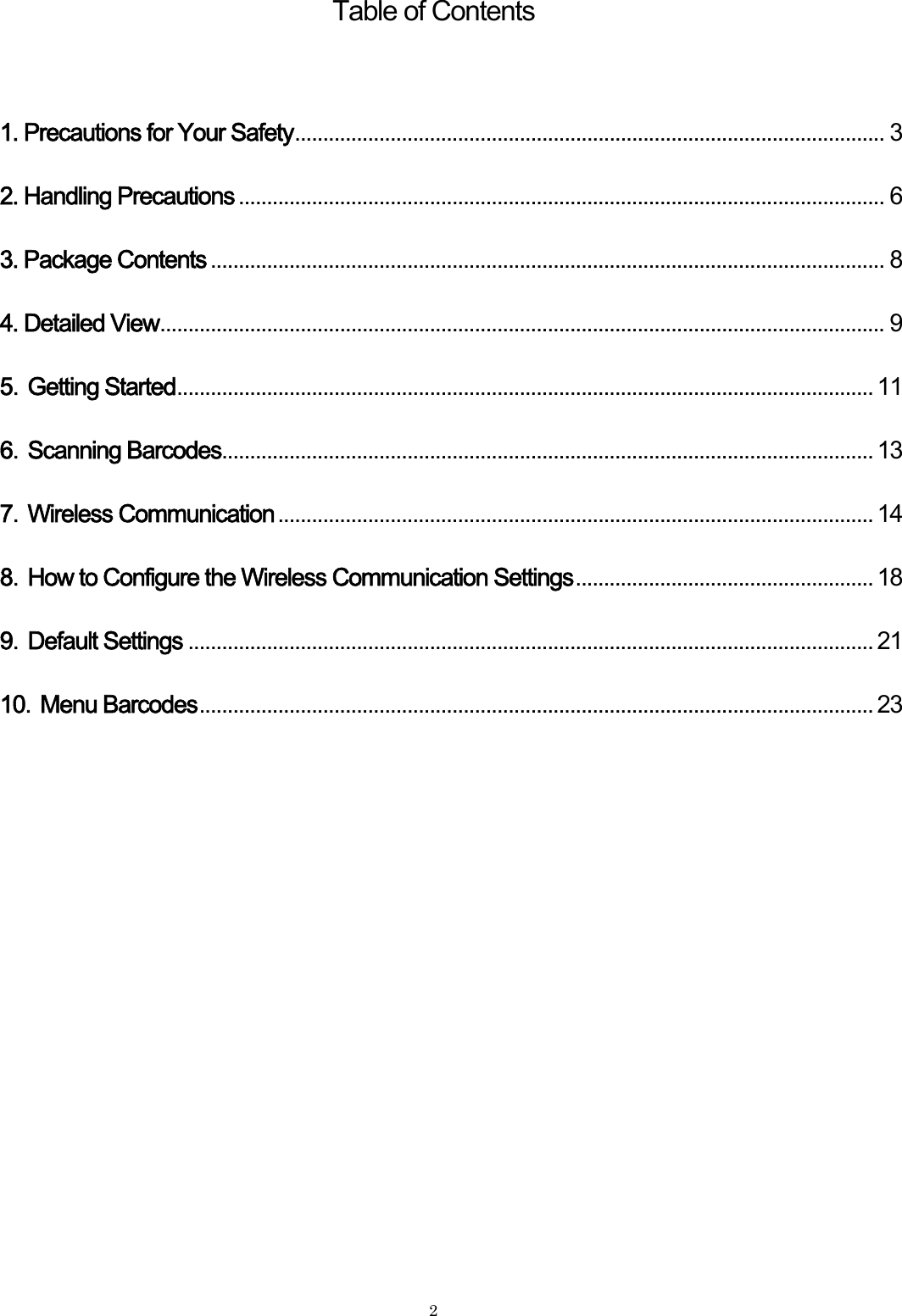    2 Table of Contents 1. Precautions for Your Safety......................................................................................................... 32. Handling Precautions ................................................................................................................... 63. Package Contents ........................................................................................................................ 84. Detailed View................................................................................................................................. 95．Getting Started............................................................................................................................ 116．Scanning Barcodes.................................................................................................................... 137．Wireless Communication .......................................................................................................... 148．How to Configure the Wireless Communication Settings..................................................... 189．Default Settings .......................................................................................................................... 2110．Menu Barcodes........................................................................................................................ 23