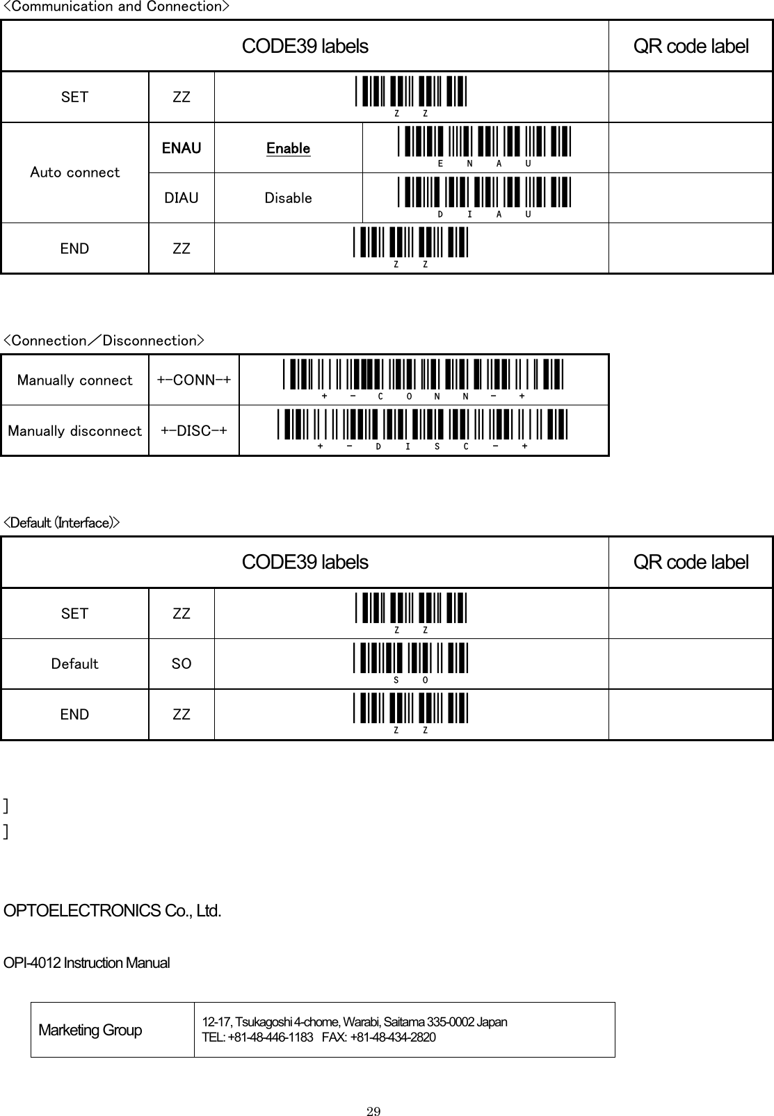    29&lt;Communication and Connection&gt; CODE39 labels QR code label SET  ZZ  _ZZ_   ENAU Enable _enau_   Auto connect DIAU  Disable  _diau_   END  ZZ  _ZZ_     &lt;Connection／Disconnection&gt; Manually connect  +-CONN-+  _+-CONN-+_ Manually disconnect  +-DISC-+  _+-DISC-+_   &lt;Default (Interface)&gt; CODE39 labels QR code label SET  ZZ  _ZZ_  Default  SO  _SO_  END  ZZ  _ZZ_    ] ]   OPTOELECTRONICS Co., Ltd.  OPI-4012 Instruction Manual  Marketing Group  12-17, Tsukagoshi 4-chome, Warabi, Saitama 335-0002 Japan   TEL: +81-48-446-1183  FAX: +81-48-434-2820  