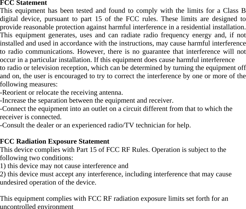 FCC Statement This equipment has been tested and found to comply with the limits for a Class B digital device, pursuant to part 15 of the FCC rules. These limits are designed to provide reasonable protection against harmful interference in a residential installation. This equipment generates, uses and can radiate radio frequency energy and, if not installed and used in accordance with the instructions, may cause harmful interference to radio communications. However, there is no guarantee that interference will not occur in a particular installation. If this equipment does cause harmful interference  to radio or television reception, which can be determined by turning the equipment off and on, the user is encouraged to try to correct the interference by one or more of the following measures: -Reorient or relocate the receiving antenna. -Increase the separation between the equipment and receiver. -Connect the equipment into an outlet on a circuit different from that to which the receiver is connected. -Consult the dealer or an experienced radio/TV technician for help.  FCC Radiation Exposure Statement This device complies with Part 15 of FCC RF Rules. Operation is subject to the following two conditions: 1) this device may not cause interference and 2) this device must accept any interference, including interference that may cause undesired operation of the device. This equipment complies with FCC RF radiation exposure limits set forth for an uncontrolled environment   