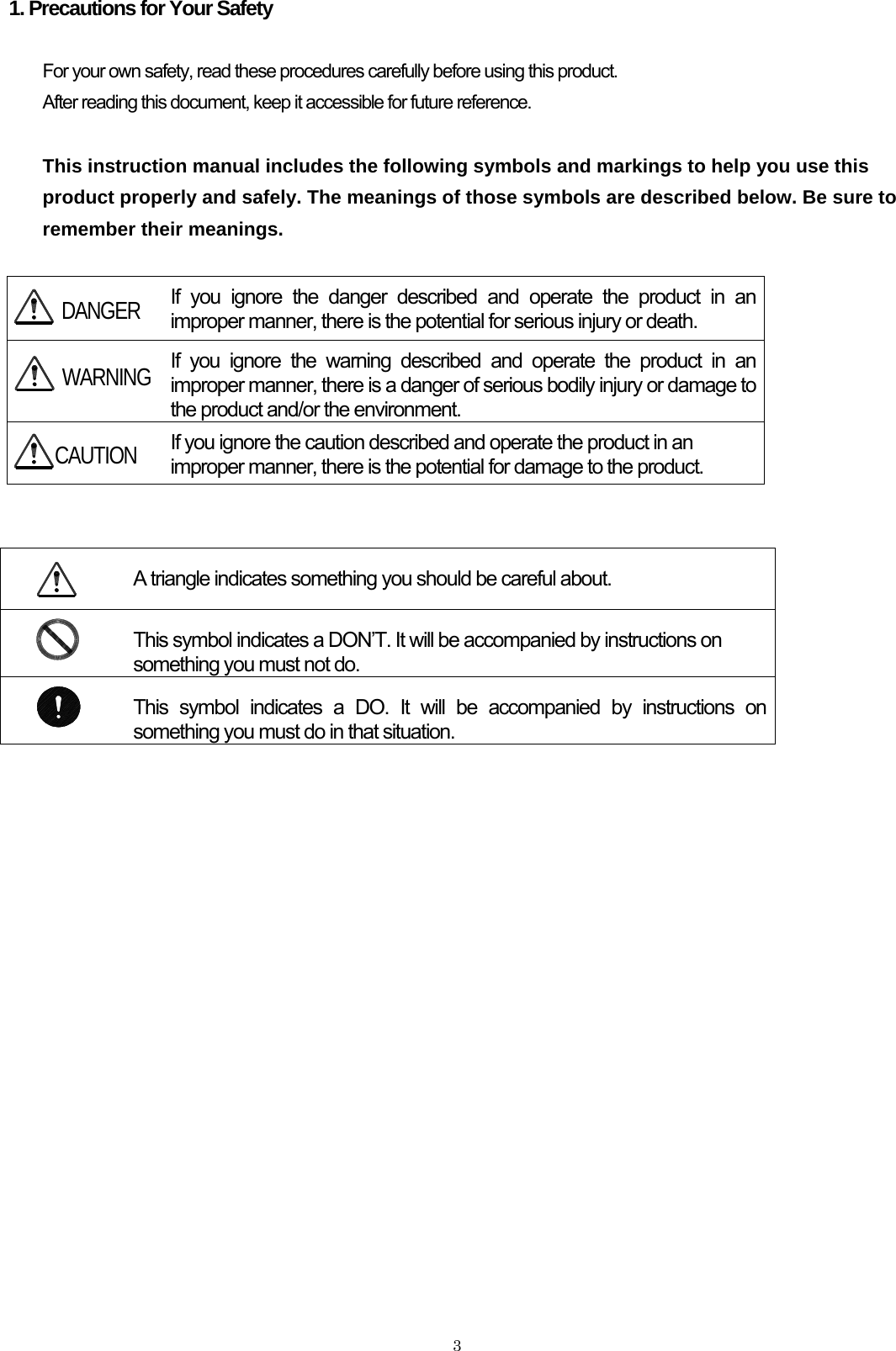    31. Precautions for Your Safety  For your own safety, read these procedures carefully before using this product. After reading this document, keep it accessible for future reference.   This instruction manual includes the following symbols and markings to help you use this product properly and safely. The meanings of those symbols are described below. Be sure to remember their meanings.   If you ignore the danger described and operate the product in an improper manner, there is the potential for serious injury or death.  If you ignore the warning described and operate the product in an improper manner, there is a danger of serious bodily injury or damage to the product and/or the environment.  If you ignore the caution described and operate the product in an improper manner, there is the potential for damage to the product.    A triangle indicates something you should be careful about.  This symbol indicates a DON’T. It will be accompanied by instructions on something you must not do.  This symbol indicates a DO. It will be accompanied by instructions on something you must do in that situation.    DANGER WARNING CAUTION    