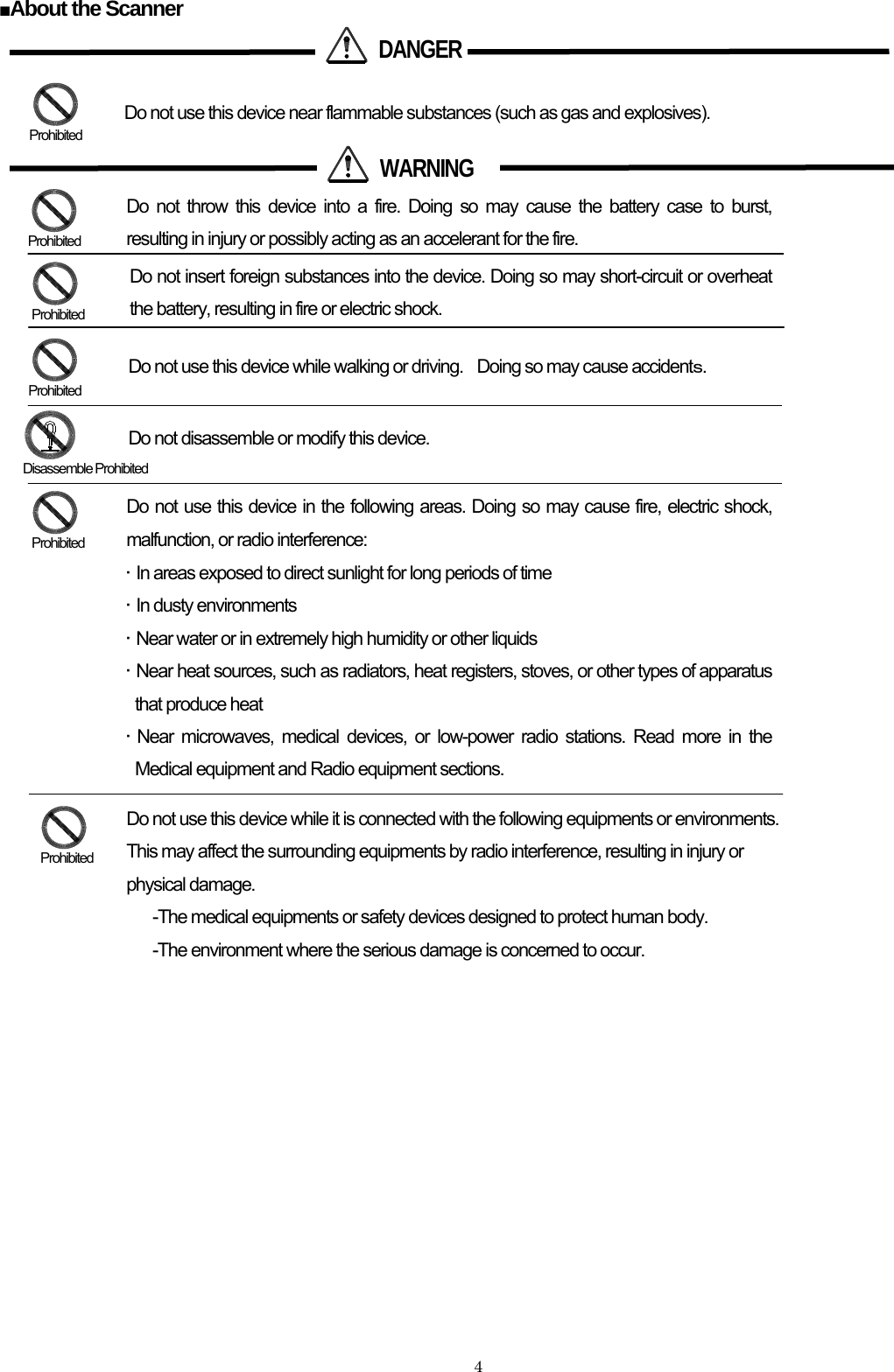    4 ■About the Scanner                                Disassemble Prohibited  DANGERDo not use this device near flammable substances (such as gas and explosives).  WARNING Do not insert foreign substances into the device. Doing so may short-circuit or overheat the battery, resulting in fire or electric shock.  Prohibited  Prohibited Do not use this device while walking or driving.    Doing so may cause accidentｓ. Do not disassemble or modify this device.  Prohibited  Prohibited Do not throw this device into a fire. Doing so may cause the battery case to burst, resulting in injury or possibly acting as an accelerant for the fire.  Prohibited Do not use this device in the following areas. Doing so may cause fire, electric shock, malfunction, or radio interference: •  In areas exposed to direct sunlight for long periods of time   •  In dusty environments •  Near water or in extremely high humidity or other liquids •  Near heat sources, such as radiators, heat registers, stoves, or other types of apparatus that produce heat • Near microwaves, medical devices, or low-power radio stations. Read more in the Medical equipment and Radio equipment sections.  Prohibited Do not use this device while it is connected with the following equipments or environments.   This may affect the surrounding equipments by radio interference, resulting in injury or physical damage. -The medical equipments or safety devices designed to protect human body. -The environment where the serious damage is concerned to occur. 