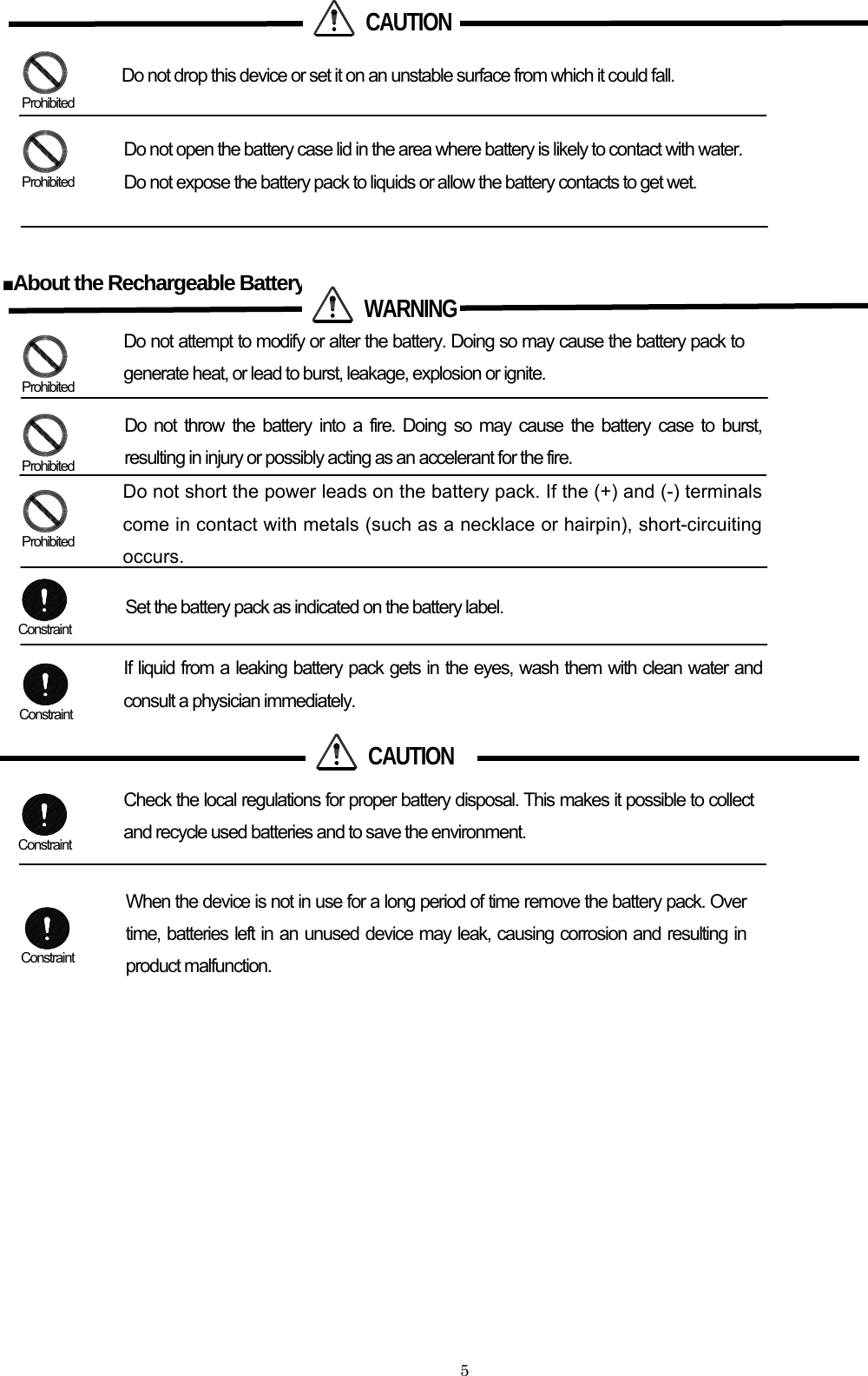    5         ■About the Rechargeable Battery                        CAUTIONDo not drop this device or set it on an unstable surface from which it could fall.   Do not open the battery case lid in the area where battery is likely to contact with water. Do not expose the battery pack to liquids or allow the battery contacts to get wet.  Prohibited  Prohibited  WARNINGDo not attempt to modify or alter the battery. Doing so may cause the battery pack to generate heat, or lead to burst, leakage, explosion or ignite. Do not throw the battery into a fire. Doing so may cause the battery case to burst, resulting in injury or possibly acting as an accelerant for the fire. Do not short the power leads on the battery pack. If the (+) and (-) terminals come in contact with metals (such as a necklace or hairpin), short-circuiting occurs. Set the battery pack as indicated on the battery label. If liquid from a leaking battery pack gets in the eyes, wash them with clean water and consult a physician immediately.  CAUTION Check the local regulations for proper battery disposal. This makes it possible to collect and recycle used batteries and to save the environment. When the device is not in use for a long period of time remove the battery pack. Over time, batteries left in an unused device may leak, causing corrosion and resulting in product malfunction.  Prohibited  Prohibited  Prohibited  Constraint  Constraint  Constraint  Constraint 