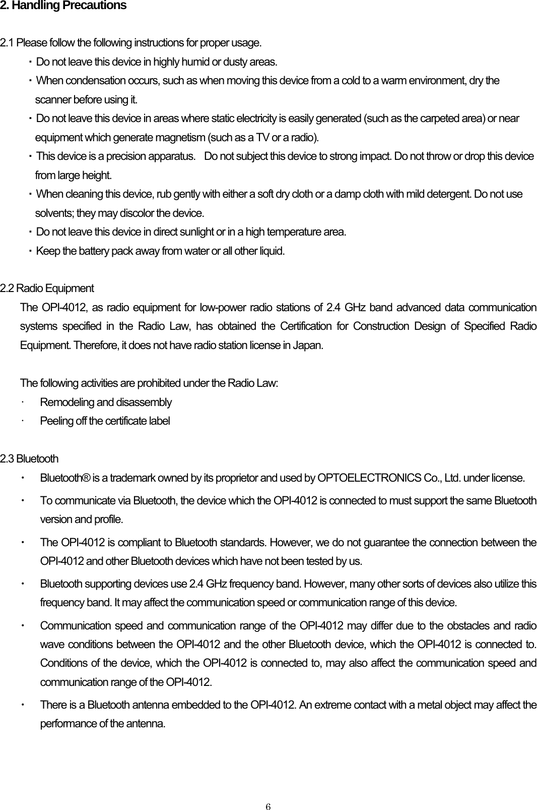    62. Handling Precautions  2.1 Please follow the following instructions for proper usage. ・ Do not leave this device in highly humid or dusty areas. ・ When condensation occurs, such as when moving this device from a cold to a warm environment, dry the scanner before using it. ・ Do not leave this device in areas where static electricity is easily generated (such as the carpeted area) or near equipment which generate magnetism (such as a TV or a radio). ・ This device is a precision apparatus.    Do not subject this device to strong impact. Do not throw or drop this device from large height. ・ When cleaning this device, rub gently with either a soft dry cloth or a damp cloth with mild detergent. Do not use solvents; they may discolor the device. ・ Do not leave this device in direct sunlight or in a high temperature area. ・ Keep the battery pack away from water or all other liquid.  2.2 Radio Equipment The OPI-4012, as radio equipment for low-power radio stations of 2.4 GHz band advanced data communication systems specified in the Radio Law, has obtained the Certification for Construction Design of Specified Radio Equipment. Therefore, it does not have radio station license in Japan.  The following activities are prohibited under the Radio Law: •  Remodeling and disassembly •  Peeling off the certificate label  2.3 Bluetooth ・ Bluetooth® is a trademark owned by its proprietor and used by OPTOELECTRONICS Co., Ltd. under license. ・ To communicate via Bluetooth, the device which the OPI-4012 is connected to must support the same Bluetooth version and profile.   ・ The OPI-4012 is compliant to Bluetooth standards. However, we do not guarantee the connection between the OPI-4012 and other Bluetooth devices which have not been tested by us. ・ Bluetooth supporting devices use 2.4 GHz frequency band. However, many other sorts of devices also utilize this frequency band. It may affect the communication speed or communication range of this device. ・ Communication speed and communication range of the OPI-4012 may differ due to the obstacles and radio wave conditions between the OPI-4012 and the other Bluetooth device, which the OPI-4012 is connected to. Conditions of the device, which the OPI-4012 is connected to, may also affect the communication speed and communication range of the OPI-4012. ・ There is a Bluetooth antenna embedded to the OPI-4012. An extreme contact with a metal object may affect the performance of the antenna.   