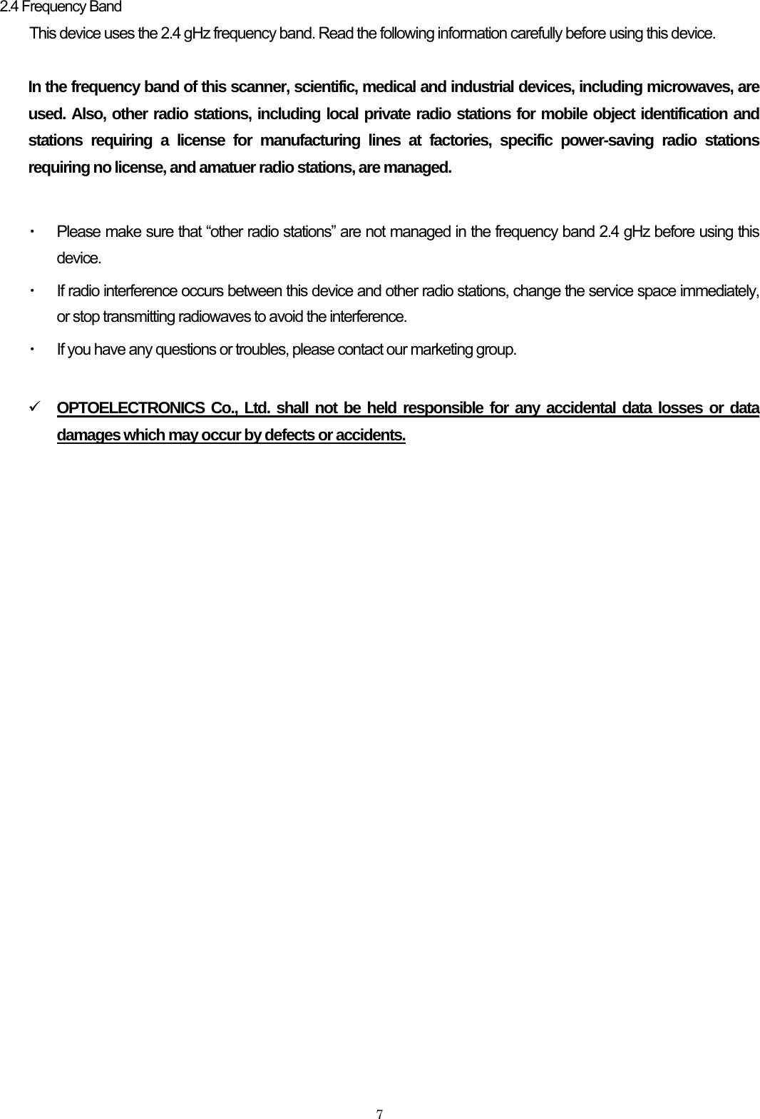    7 2.4 Frequency Band This device uses the 2.4 gHz frequency band. Read the following information carefully before using this device.  In the frequency band of this scanner, scientific, medical and industrial devices, including microwaves, are used. Also, other radio stations, including local private radio stations for mobile object identification and stations requiring a license for manufacturing lines at factories, specific power-saving radio stations requiring no license, and amatuer radio stations, are managed.  ・ Please make sure that “other radio stations” are not managed in the frequency band 2.4 gHz before using this device. ・ If radio interference occurs between this device and other radio stations, change the service space immediately, or stop transmitting radiowaves to avoid the interference. ・ If you have any questions or troubles, please contact our marketing group.  9 OPTOELECTRONICS Co., Ltd. shall not be held responsible for any accidental data losses or data damages which may occur by defects or accidents.   