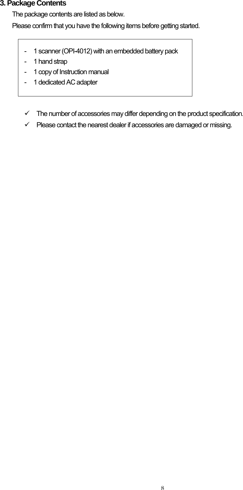    83. Package Contents The package contents are listed as below.   Please confirm that you have the following items before getting started.   -  1 scanner (OPI-4012) with an embedded battery pack -  1 hand strap -  1 copy of Instruction manual -  1 dedicated AC adapter   9  The number of accessories may differ depending on the product specification. 9  Please contact the nearest dealer if accessories are damaged or missing. 