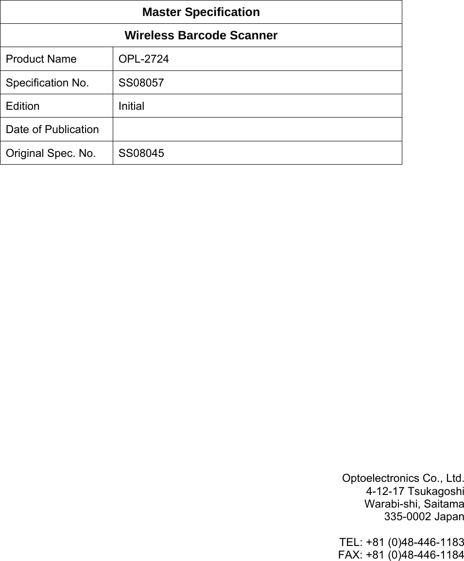            Master Specification Wireless Barcode Scanner Product Name  OPL-2724 Specification No.  SS08057 Edition Initial Date of Publication   Original Spec. No.  SS08045                         Optoelectronics Co., Ltd. 4-12-17 Tsukagoshi Warabi-shi, Saitama 335-0002 Japan  TEL: +81 (0)48-446-1183 FAX: +81 (0)48-446-1184      