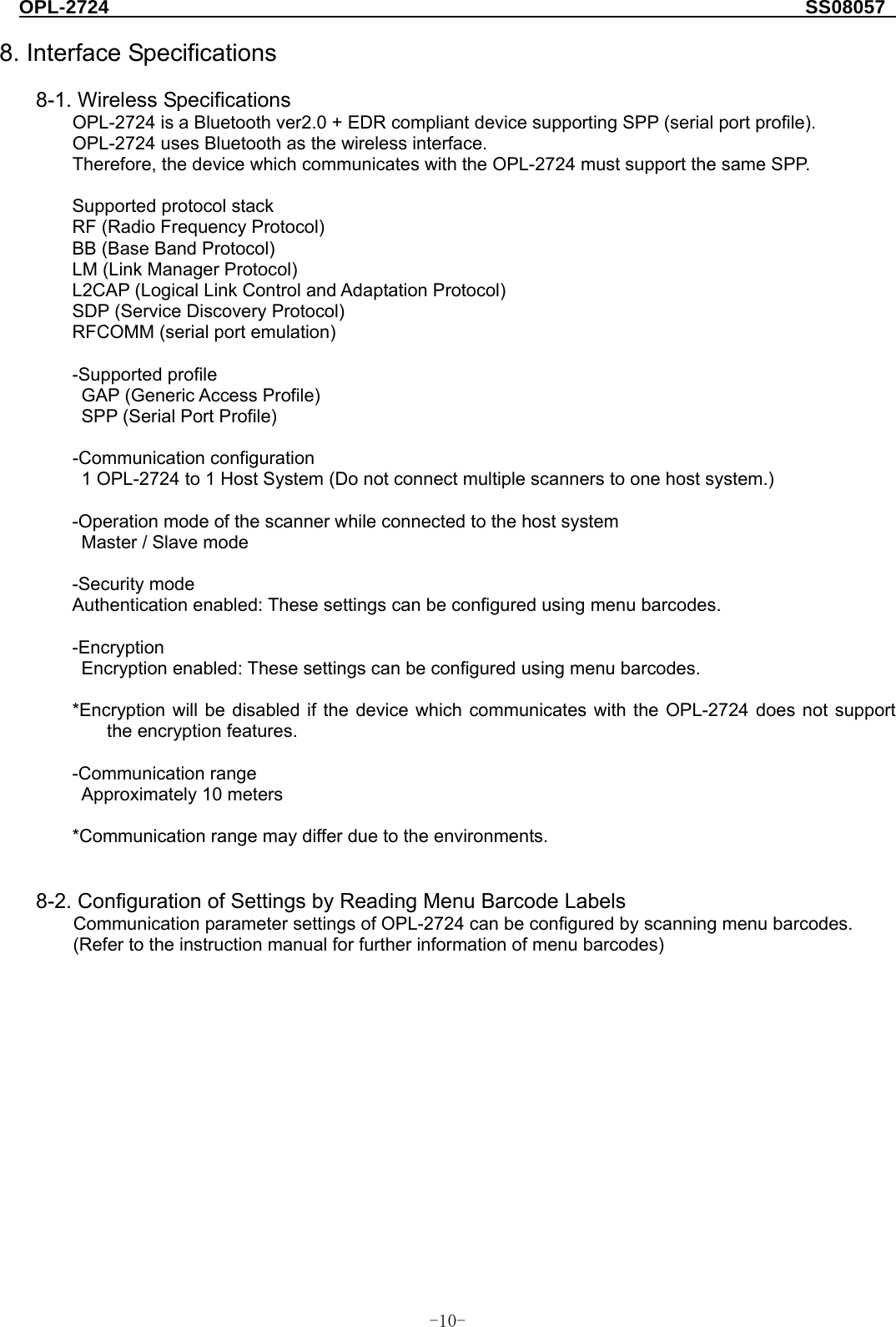 OPL-2724                                                                     SS08057  -  - 10 8. Interface Specifications  8-1. Wireless Specifications   OPL-2724 is a Bluetooth ver2.0 + EDR compliant device supporting SPP (serial port profile). OPL-2724 uses Bluetooth as the wireless interface. Therefore, the device which communicates with the OPL-2724 must support the same SPP.  Supported protocol stack RF (Radio Frequency Protocol) BB (Base Band Protocol) LM (Link Manager Protocol) L2CAP (Logical Link Control and Adaptation Protocol) SDP (Service Discovery Protocol) RFCOMM (serial port emulation)  -Supported profile GAP (Generic Access Profile) SPP (Serial Port Profile)  -Communication configuration 1 OPL-2724 to 1 Host System (Do not connect multiple scanners to one host system.)    -Operation mode of the scanner while connected to the host system Master / Slave mode  -Security mode Authentication enabled: These settings can be configured using menu barcodes.  -Encryption Encryption enabled: These settings can be configured using menu barcodes.  *Encryption will be disabled if the device which communicates with the OPL-2724 does not support the encryption features.  -Communication range Approximately 10 meters    *Communication range may differ due to the environments.     8-2. Configuration of Settings by Reading Menu Barcode Labels Communication parameter settings of OPL-2724 can be configured by scanning menu barcodes. (Refer to the instruction manual for further information of menu barcodes)    