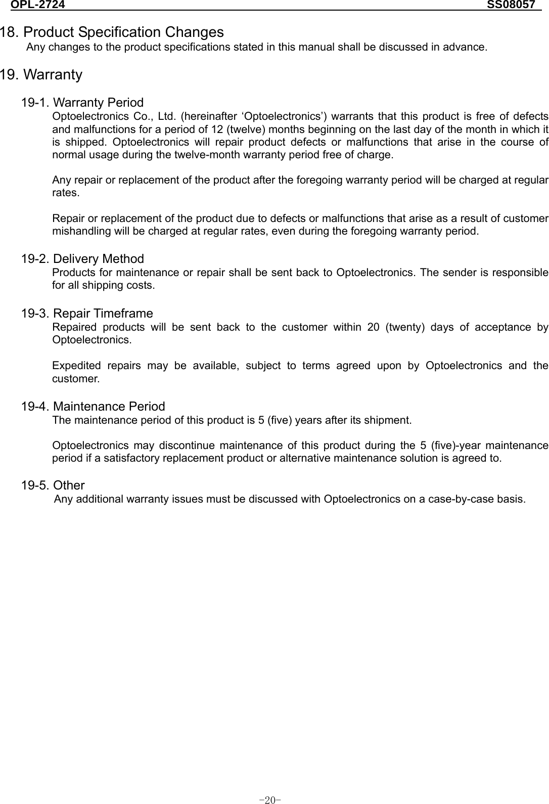 OPL-2724                                                                     SS08057  -  - 20 18. Product Specification Changes Any changes to the product specifications stated in this manual shall be discussed in advance.  19. Warranty  19-1. Warranty Period Optoelectronics Co., Ltd. (hereinafter ‘Optoelectronics’) warrants that this product is free of defects and malfunctions for a period of 12 (twelve) months beginning on the last day of the month in which it is shipped. Optoelectronics will repair product defects or malfunctions that arise in the course of normal usage during the twelve-month warranty period free of charge.  Any repair or replacement of the product after the foregoing warranty period will be charged at regular rates.  Repair or replacement of the product due to defects or malfunctions that arise as a result of customer mishandling will be charged at regular rates, even during the foregoing warranty period.  19-2. Delivery Method Products for maintenance or repair shall be sent back to Optoelectronics. The sender is responsible for all shipping costs.  19-3. Repair Timeframe Repaired products will be sent back to the customer within 20 (twenty) days of acceptance by Optoelectronics.  Expedited repairs may be available, subject to terms agreed upon by Optoelectronics and the customer.   19-4. Maintenance Period The maintenance period of this product is 5 (five) years after its shipment.  Optoelectronics may discontinue maintenance of this product during the 5 (five)-year maintenance period if a satisfactory replacement product or alternative maintenance solution is agreed to.  19-5. Other Any additional warranty issues must be discussed with Optoelectronics on a case-by-case basis. 