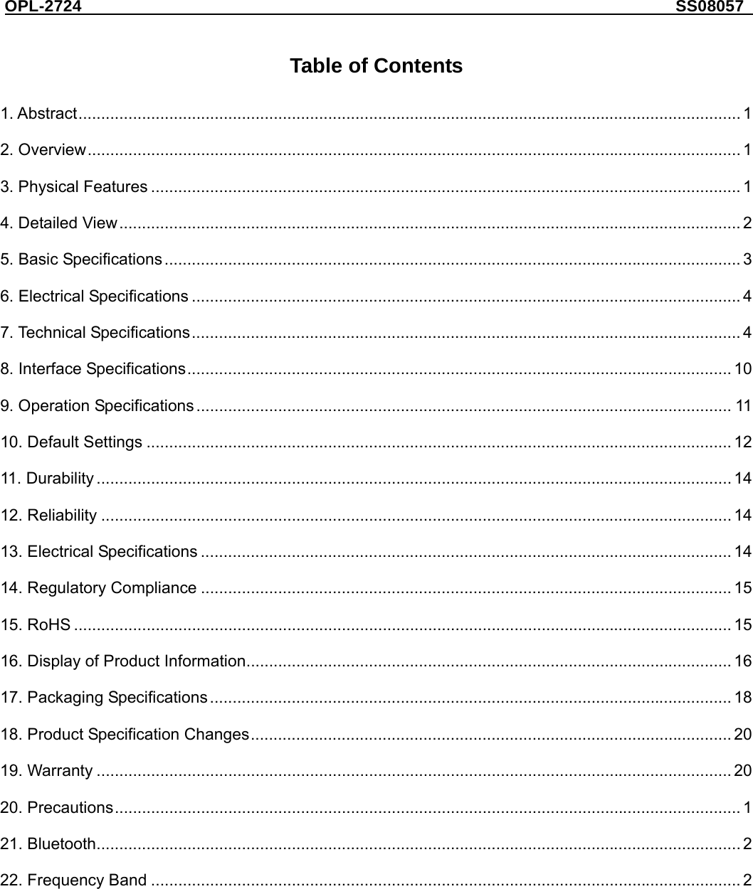 OPL-2724                                                                     SS08057     Table of Contents  1. Abstract.................................................................................................................................................. 1 2. Overview................................................................................................................................................ 1 3. Physical Features .................................................................................................................................. 1 4. Detailed View......................................................................................................................................... 2 5. Basic Specifications............................................................................................................................... 3 6. Electrical Specifications ......................................................................................................................... 4 7. Technical Specifications......................................................................................................................... 4 8. Interface Specifications........................................................................................................................ 10 9. Operation Specifications...................................................................................................................... 11 10. Default Settings ................................................................................................................................. 12 11. Durability ............................................................................................................................................ 14 12. Reliability ........................................................................................................................................... 14 13. Electrical Specifications ..................................................................................................................... 14 14. Regulatory Compliance ..................................................................................................................... 15 15. RoHS ................................................................................................................................................. 15 16. Display of Product Information........................................................................................................... 16 17. Packaging Specifications................................................................................................................... 18 18. Product Specification Changes.......................................................................................................... 20 19. Warranty ............................................................................................................................................ 20 20. Precautions.......................................................................................................................................... 1 21. Bluetooth.............................................................................................................................................. 2 22. Frequency Band .................................................................................................................................. 2 