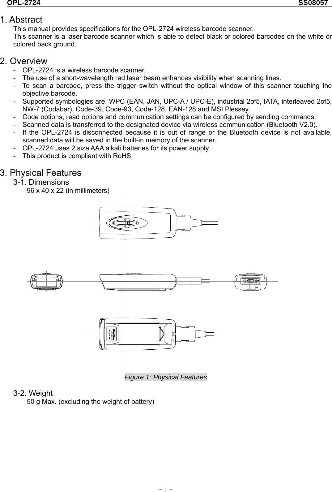 OPL-2724                                                                     SS08057  -  - 1 1. Abstract This manual provides specifications for the OPL-2724 wireless barcode scanner. This scanner is a laser barcode scanner which is able to detect black or colored barcodes on the white or colored back ground.  2. Overview -  OPL-2724 is a wireless barcode scanner.   -  The use of a short-wavelength red laser beam enhances visibility when scanning lines. -  To scan a barcode, press the trigger switch without the optical window of this scanner touching the objective barcode. -  Supported symbologies are: WPC (EAN, JAN, UPC-A / UPC-E), industrial 2of5, IATA, interleaved 2of5, NW-7 (Codabar), Code-39, Code-93, Code-128, EAN-128 and MSI Plessey. -  Code options, read options and communication settings can be configured by sending commands. -  Scanned data is transferred to the designated device via wireless communication (Bluetooth V2.0).   -  If the OPL-2724 is disconnected because it is out of range or the Bluetooth device is not available, scanned data will be saved in the built-in memory of the scanner.   -  OPL-2724 uses 2 size AAA alkali batteries for its power supply.   -  This product is compliant with RoHS.  3. Physical Features 3-1. Dimensions 96 x 40 x 22 (in millimeters)   Figure 1: Physical Features  3-2. Weight 50 g Max. (excluding the weight of battery)   