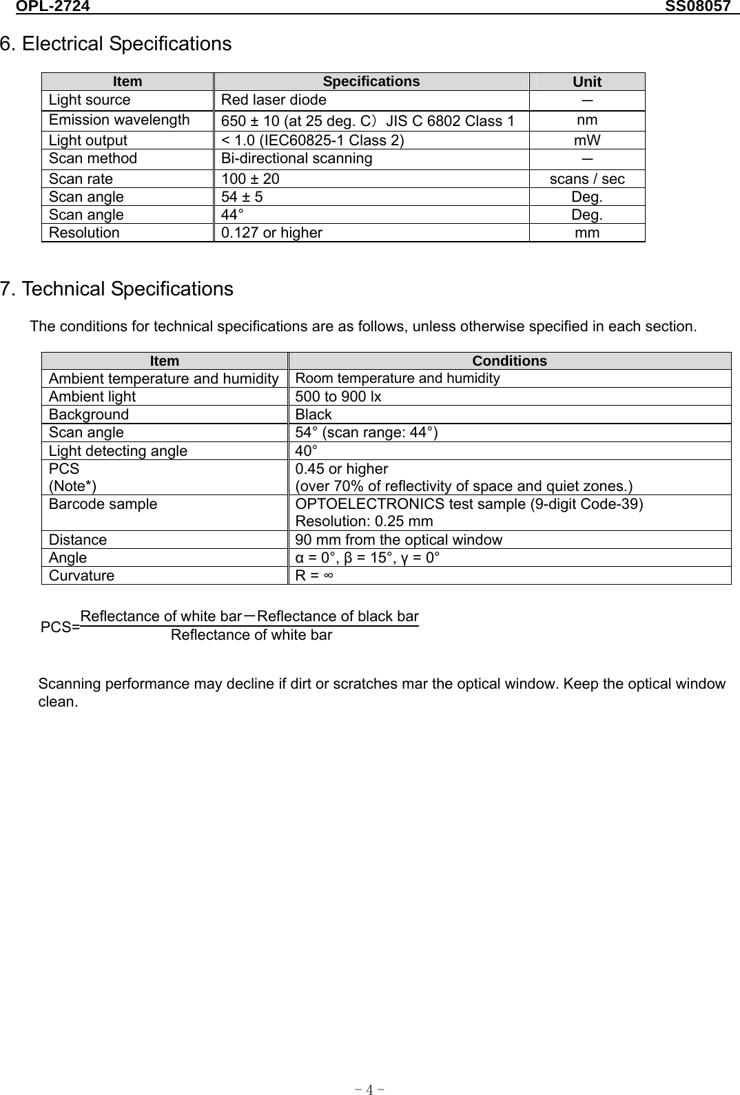 OPL-2724                                                                     SS08057  -  - 4 6. Electrical Specifications  Item  Specifications  Unit Light source  Red laser diode  － Emission wavelength  650 ± 10 (at 25 deg. C）JIS C 6802 Class 1  nm Light output  &lt; 1.0 (IEC60825-1 Class 2)    mW Scan method  Bi-directional scanning  － Scan rate  100 ± 20  scans / sec Scan angle  54 ± 5  Deg. Scan angle  44°  Deg. Resolution  0.127 or higher  mm   7. Technical Specifications  The conditions for technical specifications are as follows, unless otherwise specified in each section.  Item  Conditions Ambient temperature and humidity  Room temperature and humidity Ambient light  500 to 900 lx Background Black Scan angle  54° (scan range: 44°) Light detecting angle  40° PCS (Note*) 0.45 or higher (over 70% of reflectivity of space and quiet zones.) Barcode sample  OPTOELECTRONICS test sample (9-digit Code-39) Resolution: 0.25 mm Distance  90 mm from the optical window Angle  α = 0°, β = 15°, γ = 0° Curvature R = ∞  PCS=Reflectance of white bar－Reflectance of black bar Reflectance of white bar    Scanning performance may decline if dirt or scratches mar the optical window. Keep the optical window clean.  