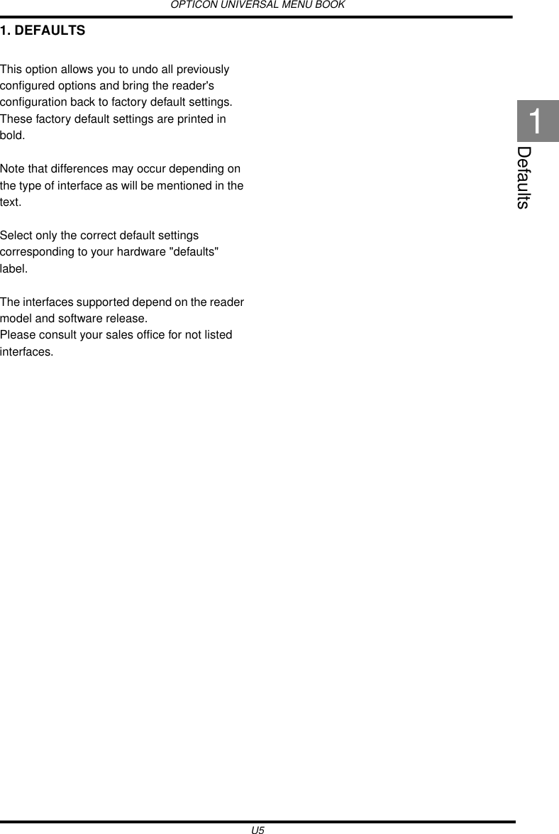 OPTICON UNIVERSAL MENU BOOKU5Defaults11. DEFAULTSThis option allows you to undo all previously configured options and bring the reader&apos;s configuration back to factory default settings. These factory default settings are printed in bold.Note that differences may occur depending on the type of interface as will be mentioned in the text.Select only the correct default settings corresponding to your hardware &quot;defaults&quot; label.The interfaces supported depend on the reader model and software release.Please consult your sales office for not listed interfaces.
