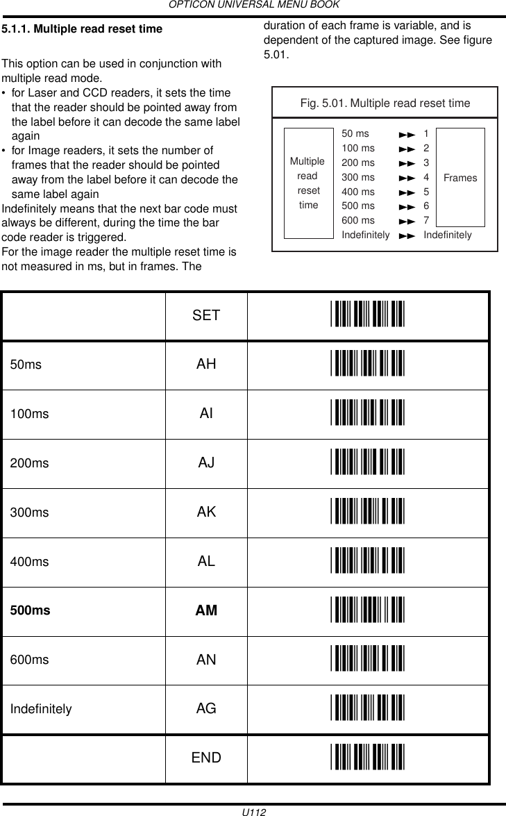 OPTICON UNIVERSAL MENU BOOKU1125.1.1. Multiple read reset timeThis option can be used in conjunction with multiple read mode.• for Laser and CCD readers, it sets the time that the reader should be pointed away from the label before it can decode the same label again• for Image readers, it sets the number of frames that the reader should be pointed away from the label before it can decode the same label againIndefinitely means that the next bar code must always be different, during the time the bar code reader is triggered.For the image reader the multiple reset time is not measured in ms, but in frames. The duration of each frame is variable, and is dependent of the captured image. See figure 5.01.   Fig. 5.01. Multiple read reset timeMultiple read resettimeFrames50 ms100 ms200 ms300 ms400 ms500 ms600 msIndefinitely1234567IndefinitelySET _ZZ_50ms AH _AH_100ms AI _AI_200ms AJ _AJ_300ms AK _AK_400ms AL _AL_500ms AM _AM_600ms AN _AN_Indefinitely AG _AG_END _ZZ_