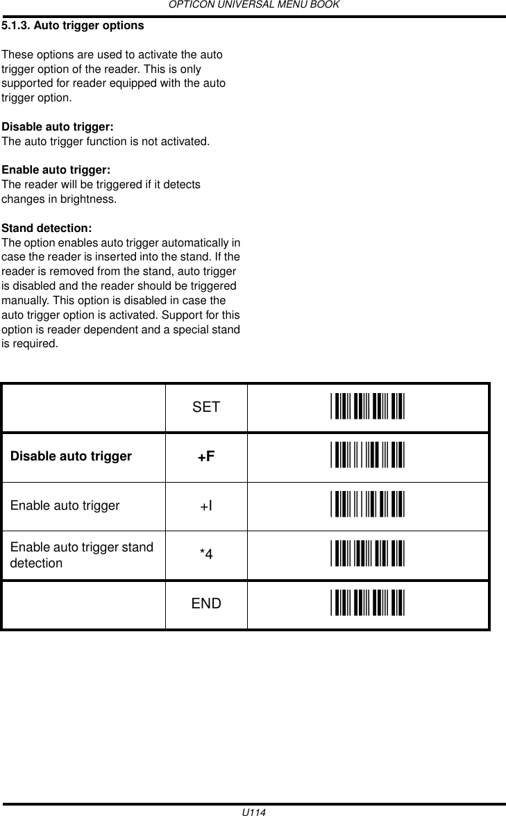 OPTICON UNIVERSAL MENU BOOKU1145.1.3. Auto trigger optionsThese options are used to activate the auto trigger option of the reader. This is only supported for reader equipped with the auto trigger option. Disable auto trigger:The auto trigger function is not activated.Enable auto trigger:The reader will be triggered if it detects changes in brightness.Stand detection: The option enables auto trigger automatically in case the reader is inserted into the stand. If the reader is removed from the stand, auto trigger is disabled and the reader should be triggered manually. This option is disabled in case the auto trigger option is activated. Support for this option is reader dependent and a special stand is required. SET _ZZ_Disable auto trigger +F _+F_Enable auto trigger +I _+I_Enable auto trigger stand detection *4 _*4_END _ZZ_
