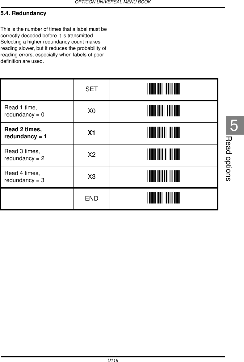 OPTICON UNIVERSAL MENU BOOKU119Read options55.4. RedundancyThis is the number of times that a label must be correctly decoded before it is transmitted. Selecting a higher redundancy count makes reading slower, but it reduces the probability of reading errors, especially when labels of poor definition are used.   SET _ZZ_Read 1 time,  redundancy = 0 X0 _X0_Read 2 times, redundancy = 1 X1 _X1_Read 3 times, redundancy = 2 X2 _X2_Read 4 times, redundancy = 3 X3 _X3_END _ZZ_