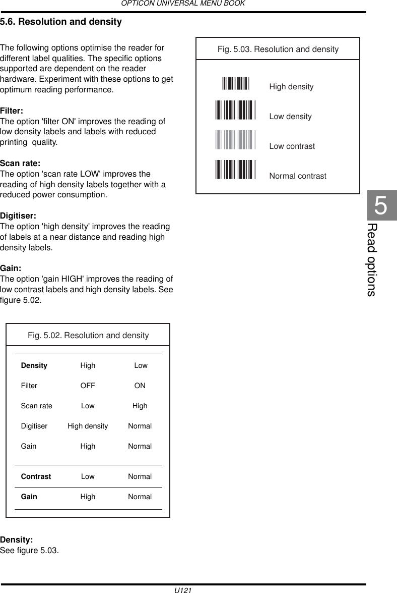 OPTICON UNIVERSAL MENU BOOKU121Read options55.6. Resolution and densityThe following options optimise the reader for different label qualities. The specific options supported are dependent on the reader hardware. Experiment with these options to get optimum reading performance.Filter:The option &apos;filter ON&apos; improves the reading of low density labels and labels with reduced printing  quality.Scan rate:The option &apos;scan rate LOW&apos; improves the reading of high density labels together with a reduced power consumption.Digitiser:The option &apos;high density&apos; improves the reading of labels at a near distance and reading high density labels.Gain:The option &apos;gain HIGH&apos; improves the reading of low contrast labels and high density labels. See figure 5.02.Density:See figure 5.03.HighOFFLowHigh densityHighLowHighDensityFilterScan rateDigitiserGainContrastGainFig. 5.02. Resolution and density LowONHighNormalNormalNormalNormalFig. 5.03. Resolution and densityHigh densityLow densityLow contrastNormal contrast