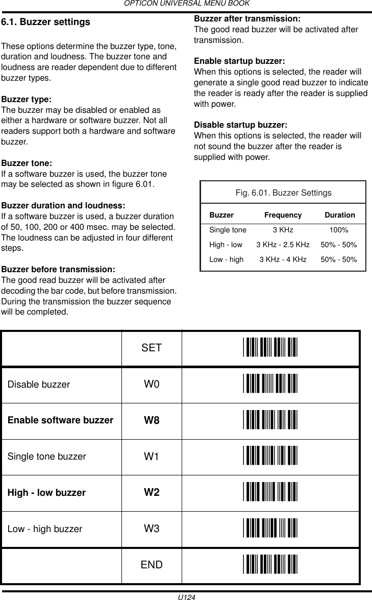 OPTICON UNIVERSAL MENU BOOKU1246.1. Buzzer settingsThese options determine the buzzer type, tone, duration and loudness. The buzzer tone and loudness are reader dependent due to different buzzer types.Buzzer type:The buzzer may be disabled or enabled as either a hardware or software buzzer. Not all readers support both a hardware and software buzzer.Buzzer tone:If a software buzzer is used, the buzzer tone may be selected as shown in figure 6.01.Buzzer duration and loudness:If a software buzzer is used, a buzzer duration of 50, 100, 200 or 400 msec. may be selected. The loudness can be adjusted in four different steps.Buzzer before transmission:The good read buzzer will be activated after decoding the bar code, but before transmission. During the transmission the buzzer sequence will be completed. Buzzer after transmission:The good read buzzer will be activated after transmission. Enable startup buzzer:When this options is selected, the reader will generate a single good read buzzer to indicate the reader is ready after the reader is supplied with power.Disable startup buzzer:When this options is selected, the reader will not sound the buzzer after the reader is supplied with power.  Frequency3 KHz3 KHz - 2.5 KHz3 KHz - 4 KHzBuzzerSingle toneHigh - lowLow - highFig. 6.01. Buzzer Settings Duration100%50% - 50%50% - 50%SET _ZZ_Disable buzzer W0 _W0_Enable software buzzer W8 _W8_Single tone buzzer W1 _W1_High - low buzzer W2 _W2_Low - high buzzer W3 _W3_END _ZZ_