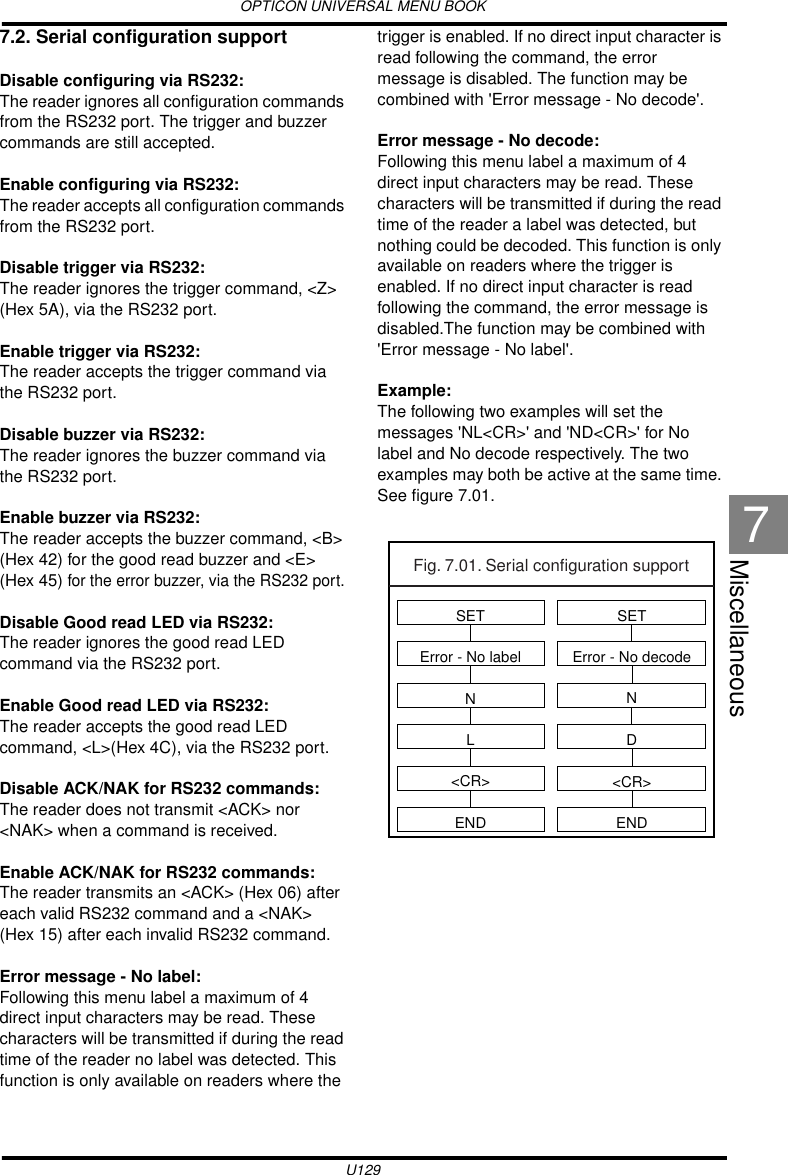 OPTICON UNIVERSAL MENU BOOKU129Miscellaneous77.2. Serial configuration supportDisable configuring via RS232:The reader ignores all configuration commands from the RS232 port. The trigger and buzzer commands are still accepted.Enable configuring via RS232:The reader accepts all configuration commands from the RS232 port.Disable trigger via RS232:The reader ignores the trigger command, &lt;Z&gt; (Hex 5A), via the RS232 port.Enable trigger via RS232:The reader accepts the trigger command via the RS232 port.Disable buzzer via RS232:The reader ignores the buzzer command via the RS232 port.Enable buzzer via RS232:The reader accepts the buzzer command, &lt;B&gt; (Hex 42) for the good read buzzer and &lt;E&gt; (Hex 45) for the error buzzer, via the RS232 port.Disable Good read LED via RS232:The reader ignores the good read LED command via the RS232 port.Enable Good read LED via RS232:The reader accepts the good read LED command, &lt;L&gt;(Hex 4C), via the RS232 port.Disable ACK/NAK for RS232 commands:The reader does not transmit &lt;ACK&gt; nor &lt;NAK&gt; when a command is received. Enable ACK/NAK for RS232 commands:The reader transmits an &lt;ACK&gt; (Hex 06) after each valid RS232 command and a &lt;NAK&gt; (Hex 15) after each invalid RS232 command.Error message - No label:Following this menu label a maximum of 4 direct input characters may be read. These characters will be transmitted if during the read time of the reader no label was detected. This function is only available on readers where the trigger is enabled. If no direct input character is read following the command, the error message is disabled. The function may be combined with &apos;Error message - No decode&apos;.Error message - No decode:Following this menu label a maximum of 4 direct input characters may be read. These characters will be transmitted if during the read time of the reader a label was detected, but nothing could be decoded. This function is only available on readers where the trigger is enabled. If no direct input character is read following the command, the error message is disabled.The function may be combined with &apos;Error message - No label&apos;.Example:The following two examples will set the messages &apos;NL&lt;CR&gt;&apos; and &apos;ND&lt;CR&gt;&apos; for No label and No decode respectively. The two examples may both be active at the same time. See figure 7.01.Fig. 7.01. Serial configuration supportSETError - No labelNL&lt;CR&gt;ENDSETError - No decodeND&lt;CR&gt;END
