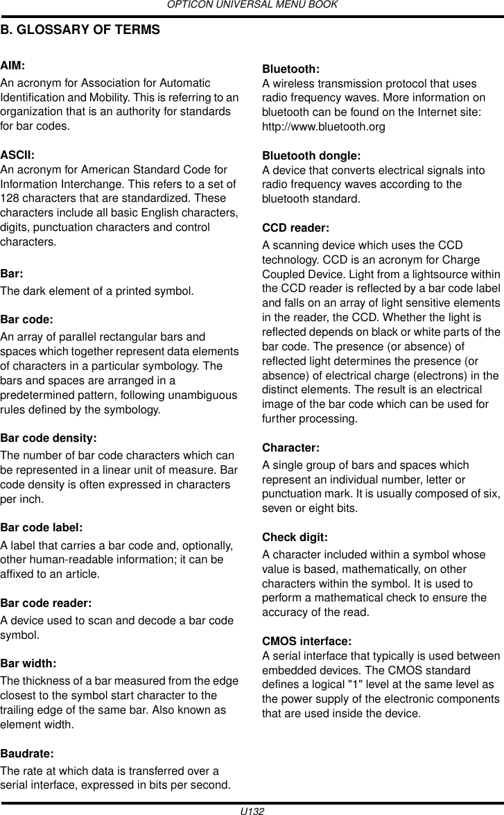 OPTICON UNIVERSAL MENU BOOKU132B. GLOSSARY OF TERMSAIM: An acronym for Association for Automatic Identification and Mobility. This is referring to an organization that is an authority for standards for bar codes.ASCII:An acronym for American Standard Code for Information Interchange. This refers to a set of 128 characters that are standardized. These characters include all basic English characters, digits, punctuation characters and control characters.Bar: The dark element of a printed symbol.Bar code: An array of parallel rectangular bars and spaces which together represent data elements of characters in a particular symbology. The bars and spaces are arranged in a predetermined pattern, following unambiguous rules defined by the symbology.Bar code density: The number of bar code characters which can be represented in a linear unit of measure. Bar code density is often expressed in characters per inch.Bar code label: A label that carries a bar code and, optionally, other human-readable information; it can be affixed to an article.Bar code reader: A device used to scan and decode a bar code symbol.Bar width: The thickness of a bar measured from the edge closest to the symbol start character to the trailing edge of the same bar. Also known as element width.Baudrate: The rate at which data is transferred over a serial interface, expressed in bits per second.Bluetooth:A wireless transmission protocol that uses radio frequency waves. More information on bluetooth can be found on the Internet site: http://www.bluetooth.orgBluetooth dongle:A device that converts electrical signals into radio frequency waves according to the bluetooth standard.CCD reader: A scanning device which uses the CCD technology. CCD is an acronym for Charge Coupled Device. Light from a lightsource within the CCD reader is reflected by a bar code label and falls on an array of light sensitive elements in the reader, the CCD. Whether the light is reflected depends on black or white parts of the bar code. The presence (or absence) of reflected light determines the presence (or absence) of electrical charge (electrons) in the distinct elements. The result is an electrical image of the bar code which can be used for further processing.Character: A single group of bars and spaces which represent an individual number, letter or punctuation mark. It is usually composed of six, seven or eight bits.Check digit: A character included within a symbol whose value is based, mathematically, on other characters within the symbol. It is used to perform a mathematical check to ensure the accuracy of the read.CMOS interface:A serial interface that typically is used between embedded devices. The CMOS standard defines a logical &quot;1&quot; level at the same level as the power supply of the electronic components that are used inside the device.