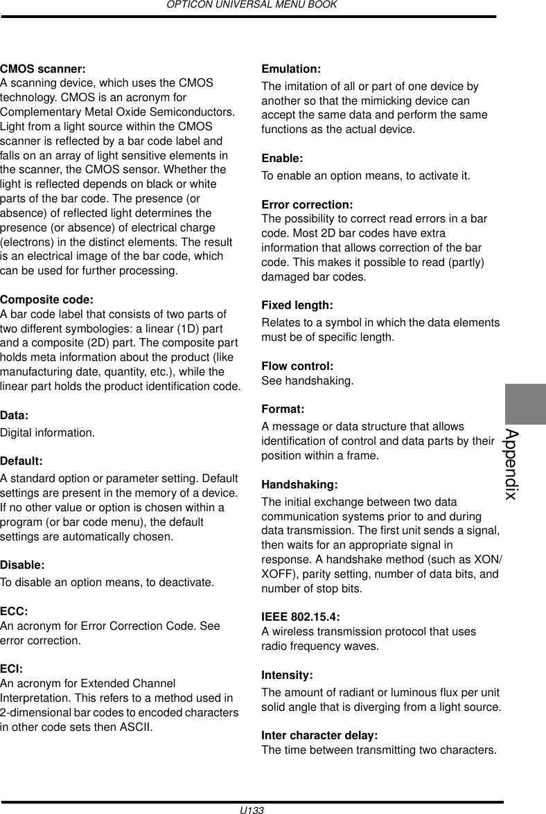 OPTICON UNIVERSAL MENU BOOKU133AppendixCMOS scanner:A scanning device, which uses the CMOS technology. CMOS is an acronym for Complementary Metal Oxide Semiconductors. Light from a light source within the CMOS scanner is reflected by a bar code label and falls on an array of light sensitive elements in the scanner, the CMOS sensor. Whether the light is reflected depends on black or white parts of the bar code. The presence (or absence) of reflected light determines the presence (or absence) of electrical charge (electrons) in the distinct elements. The result is an electrical image of the bar code, which can be used for further processing.Composite code:A bar code label that consists of two parts of two different symbologies: a linear (1D) part and a composite (2D) part. The composite part holds meta information about the product (like manufacturing date, quantity, etc.), while the linear part holds the product identification code.Data: Digital information.Default: A standard option or parameter setting. Default settings are present in the memory of a device. If no other value or option is chosen within a program (or bar code menu), the default settings are automatically chosen.Disable: To disable an option means, to deactivate.ECC:An acronym for Error Correction Code. See error correction.ECI:An acronym for Extended Channel Interpretation. This refers to a method used in 2-dimensional bar codes to encoded characters in other code sets then ASCII.Emulation: The imitation of all or part of one device by another so that the mimicking device can accept the same data and perform the same functions as the actual device.Enable: To enable an option means, to activate it.Error correction:The possibility to correct read errors in a bar code. Most 2D bar codes have extra information that allows correction of the bar code. This makes it possible to read (partly) damaged bar codes.Fixed length: Relates to a symbol in which the data elements must be of specific length.Flow control:See handshaking.Format: A message or data structure that allows identification of control and data parts by their position within a frame.Handshaking: The initial exchange between two data communication systems prior to and during data transmission. The first unit sends a signal, then waits for an appropriate signal in response. A handshake method (such as XON/XOFF), parity setting, number of data bits, and number of stop bits.IEEE 802.15.4:A wireless transmission protocol that uses radio frequency waves.Intensity: The amount of radiant or luminous flux per unit solid angle that is diverging from a light source.Inter character delay: The time between transmitting two characters.