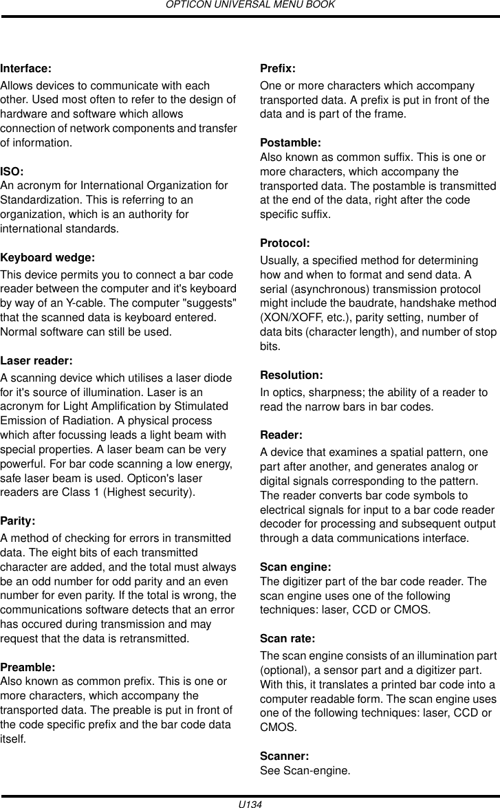 OPTICON UNIVERSAL MENU BOOKU134Interface: Allows devices to communicate with each other. Used most often to refer to the design of hardware and software which allows connection of network components and transfer of information.ISO:An acronym for International Organization for Standardization. This is referring to an organization, which is an authority for international standards.Keyboard wedge: This device permits you to connect a bar code reader between the computer and it&apos;s keyboard by way of an Y-cable. The computer &quot;suggests&quot; that the scanned data is keyboard entered. Normal software can still be used.Laser reader: A scanning device which utilises a laser diode for it&apos;s source of illumination. Laser is an acronym for Light Amplification by Stimulated Emission of Radiation. A physical process which after focussing leads a light beam with special properties. A laser beam can be very powerful. For bar code scanning a low energy, safe laser beam is used. Opticon&apos;s laser readers are Class 1 (Highest security).Parity: A method of checking for errors in transmitted data. The eight bits of each transmitted character are added, and the total must always be an odd number for odd parity and an even number for even parity. If the total is wrong, the communications software detects that an error has occured during transmission and may request that the data is retransmitted.Preamble:Also known as common prefix. This is one or more characters, which accompany the transported data. The preable is put in front of the code specific prefix and the bar code data itself.Prefix: One or more characters which accompany transported data. A prefix is put in front of the data and is part of the frame.Postamble:Also known as common suffix. This is one or more characters, which accompany the transported data. The postamble is transmitted at the end of the data, right after the code specific suffix.Protocol: Usually, a specified method for determining how and when to format and send data. A serial (asynchronous) transmission protocol might include the baudrate, handshake method (XON/XOFF, etc.), parity setting, number of data bits (character length), and number of stop bits.Resolution: In optics, sharpness; the ability of a reader to read the narrow bars in bar codes.Reader: A device that examines a spatial pattern, one part after another, and generates analog or digital signals corresponding to the pattern. The reader converts bar code symbols to electrical signals for input to a bar code reader decoder for processing and subsequent output through a data communications interface.Scan engine:The digitizer part of the bar code reader. The scan engine uses one of the following techniques: laser, CCD or CMOS.Scan rate: The scan engine consists of an illumination part (optional), a sensor part and a digitizer part. With this, it translates a printed bar code into a computer readable form. The scan engine uses one of the following techniques: laser, CCD or CMOS.Scanner:See Scan-engine.