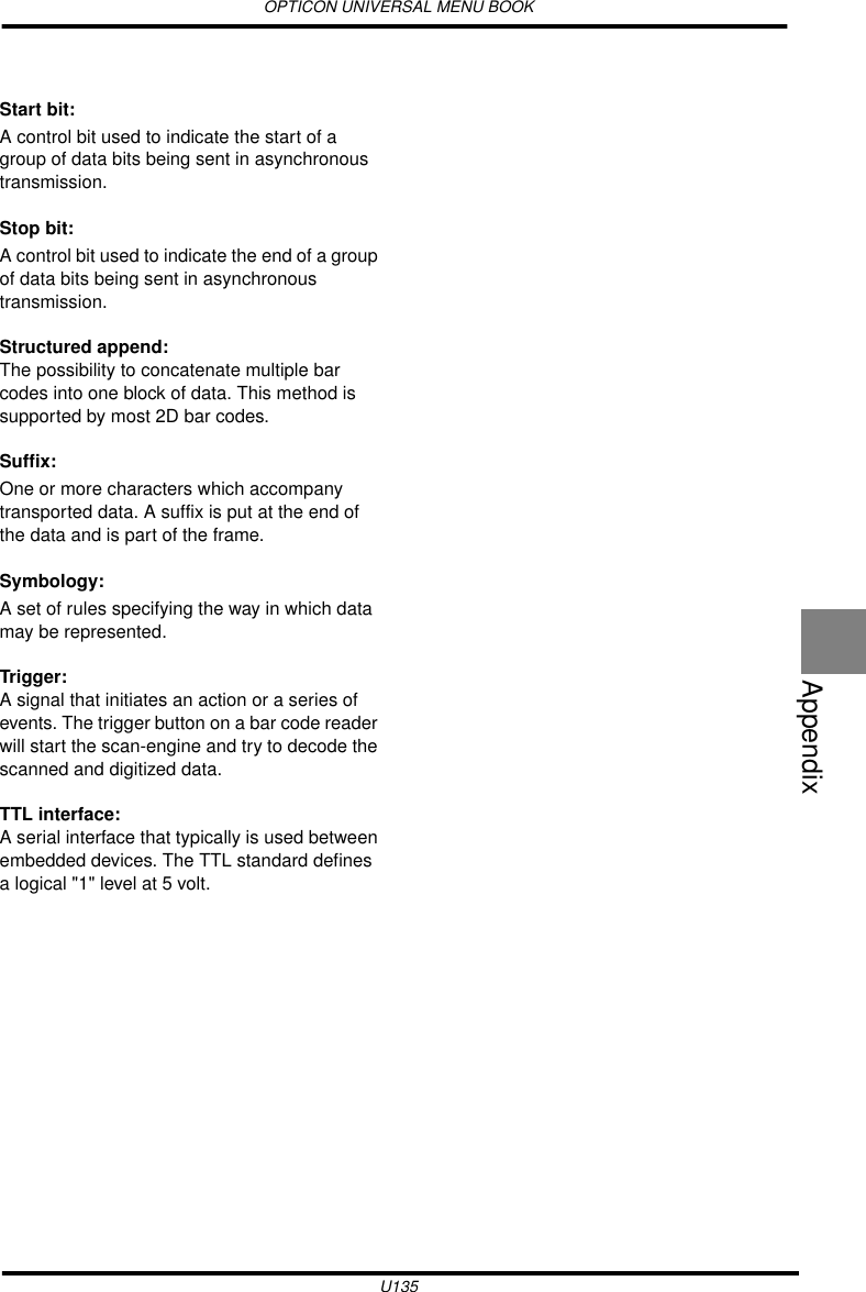 OPTICON UNIVERSAL MENU BOOKU135AppendixStart bit: A control bit used to indicate the start of a group of data bits being sent in asynchronous transmission.Stop bit: A control bit used to indicate the end of a group of data bits being sent in asynchronous transmission.Structured append:The possibility to concatenate multiple bar codes into one block of data. This method is supported by most 2D bar codes.Suffix: One or more characters which accompany transported data. A suffix is put at the end of the data and is part of the frame.Symbology: A set of rules specifying the way in which data may be represented.Trigger:A signal that initiates an action or a series of events. The trigger button on a bar code reader will start the scan-engine and try to decode the scanned and digitized data.TTL interface:A serial interface that typically is used between embedded devices. The TTL standard defines a logical &quot;1&quot; level at 5 volt.